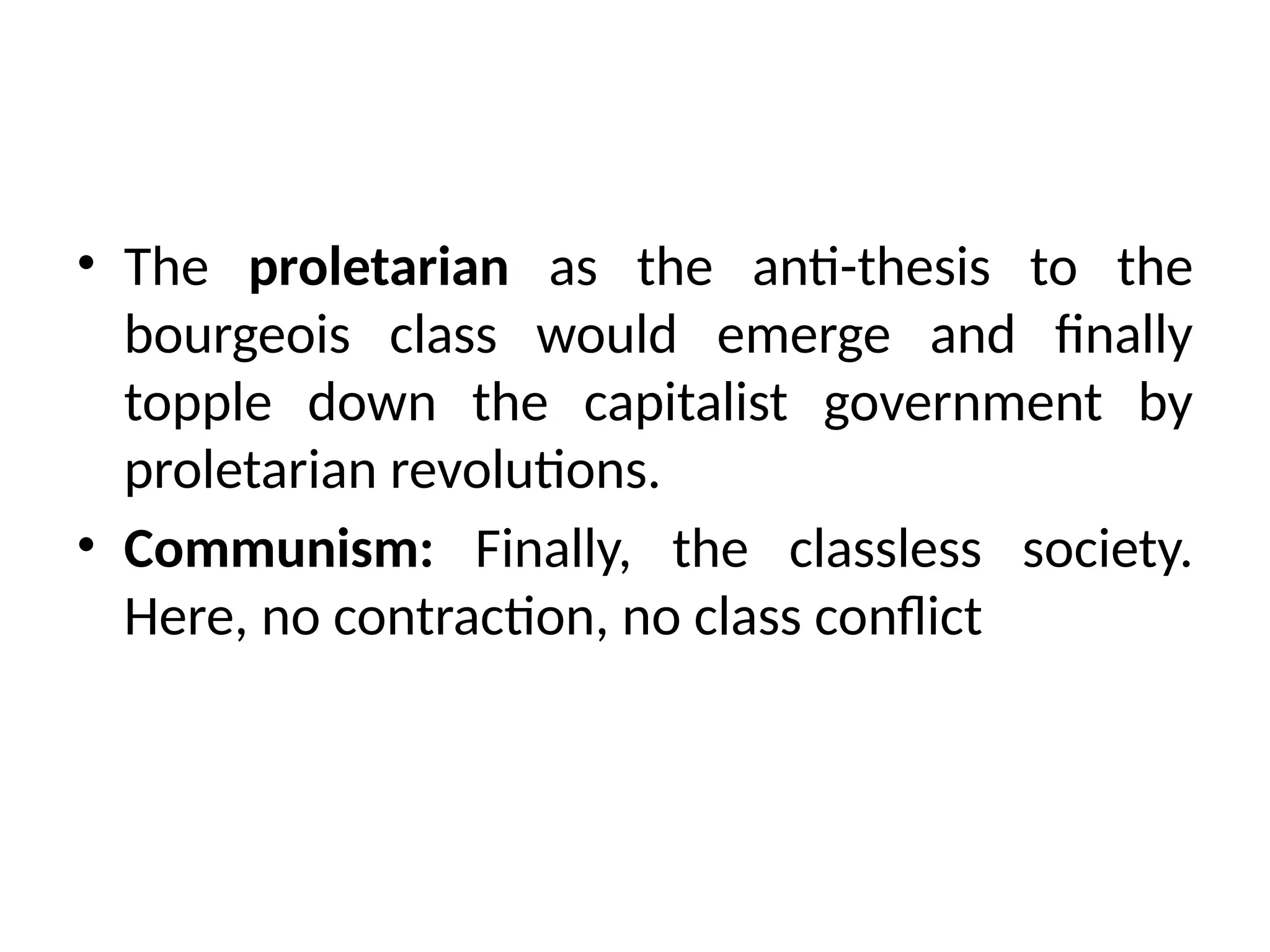 • The proletarian as the anti-thesis to the
bourgeois class would emerge and finally
topple down the capitalist government by
proletarian revolutions.
• Communism: Finally, the classless society.
Here, no contraction, no class conflict
 