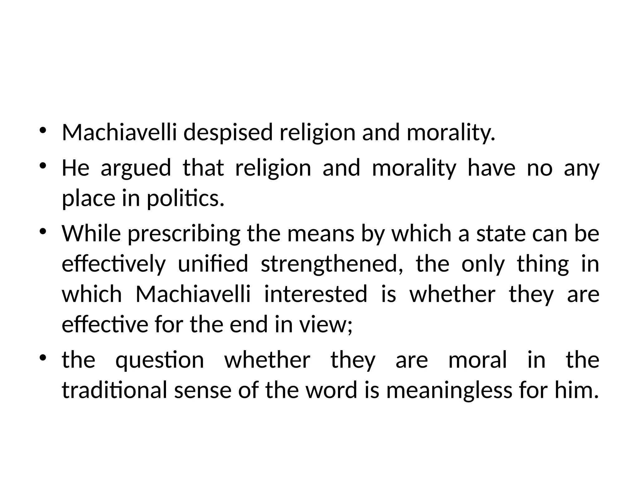 • Machiavelli despised religion and morality.
• He argued that religion and morality have no any
place in politics.
• While prescribing the means by which a state can be
effectively unified strengthened, the only thing in
which Machiavelli interested is whether they are
effective for the end in view;
• the question whether they are moral in the
traditional sense of the word is meaningless for him.
 