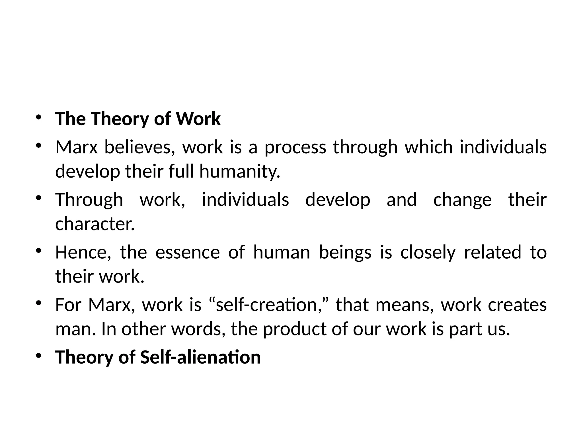 • The Theory of Work
• Marx believes, work is a process through which individuals
develop their full humanity.
• Through work, individuals develop and change their
character.
• Hence, the essence of human beings is closely related to
their work.
• For Marx, work is “self-creation,” that means, work creates
man. In other words, the product of our work is part us.
• Theory of Self-alienation
 