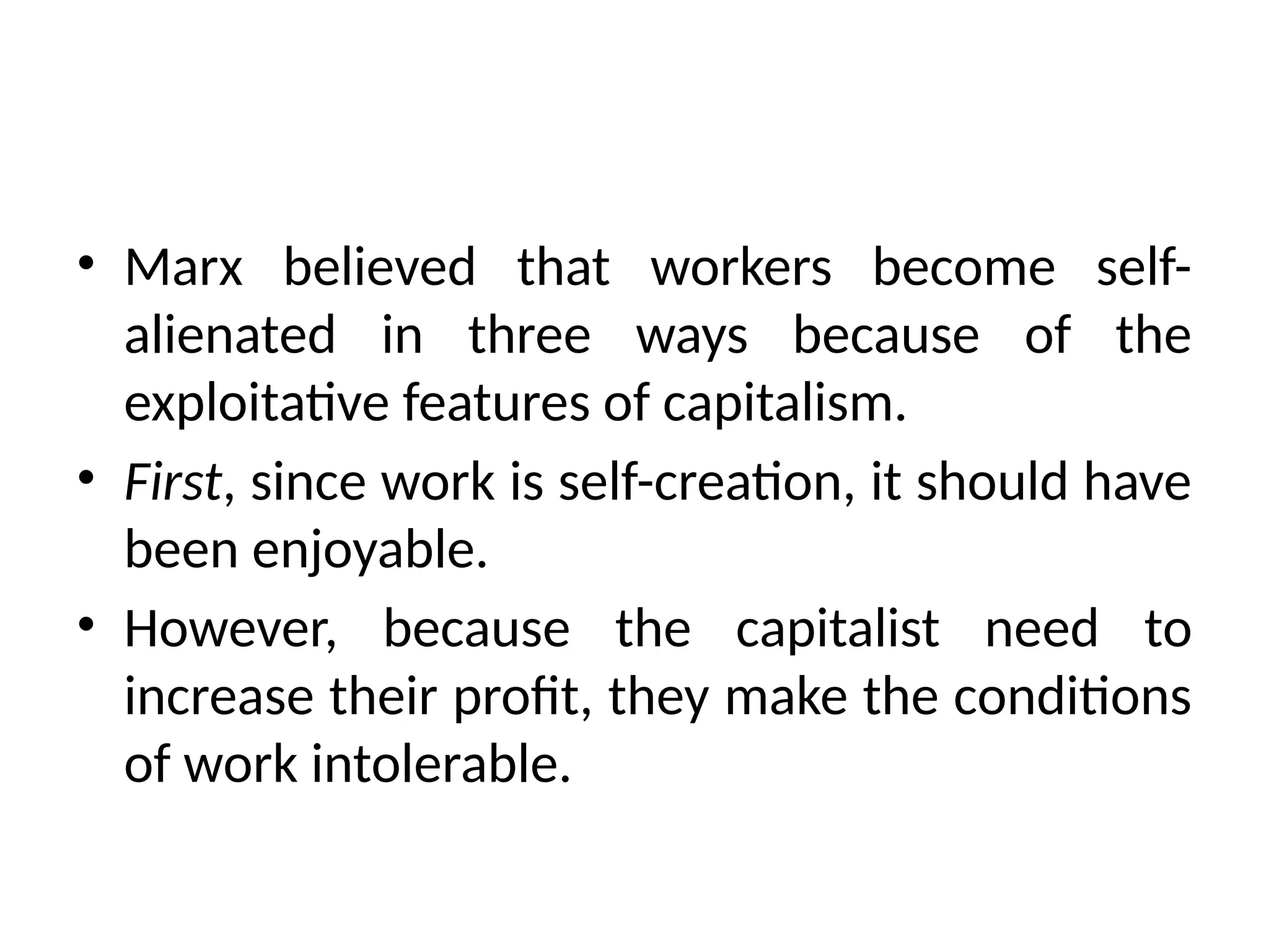 • Marx believed that workers become self-
alienated in three ways because of the
exploitative features of capitalism.
• First, since work is self-creation, it should have
been enjoyable.
• However, because the capitalist need to
increase their profit, they make the conditions
of work intolerable.
 