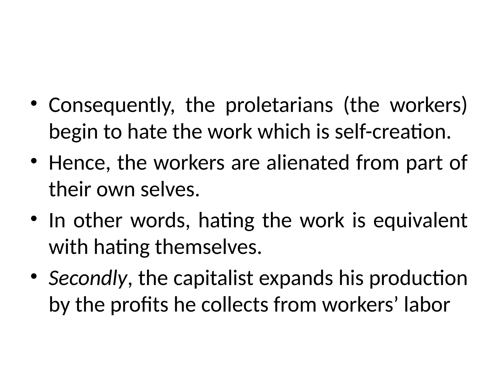• Consequently, the proletarians (the workers)
begin to hate the work which is self-creation.
• Hence, the workers are alienated from part of
their own selves.
• In other words, hating the work is equivalent
with hating themselves.
• Secondly, the capitalist expands his production
by the profits he collects from workers’ labor
 