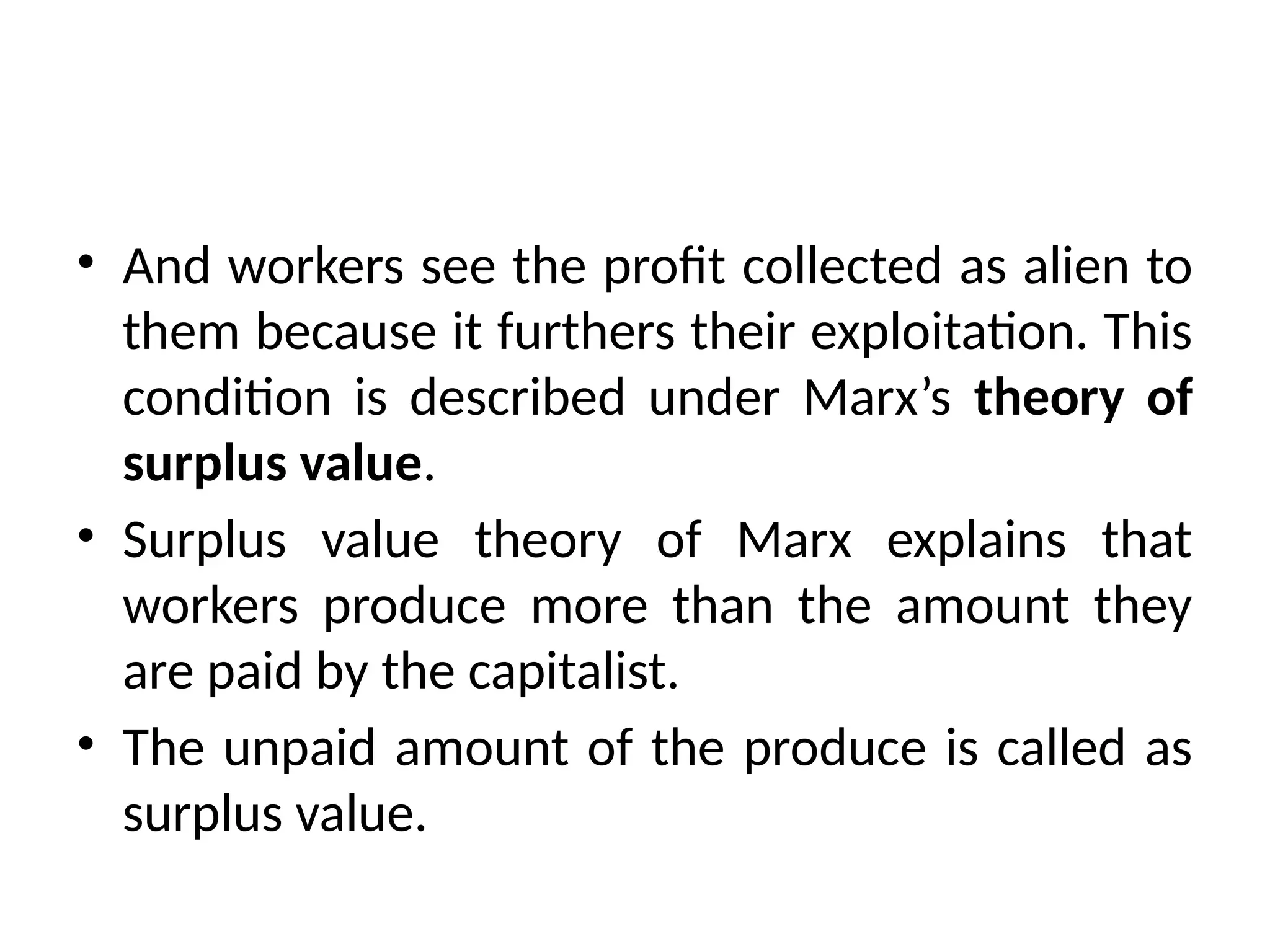 • And workers see the profit collected as alien to
them because it furthers their exploitation. This
condition is described under Marx’s theory of
surplus value.
• Surplus value theory of Marx explains that
workers produce more than the amount they
are paid by the capitalist.
• The unpaid amount of the produce is called as
surplus value.
 