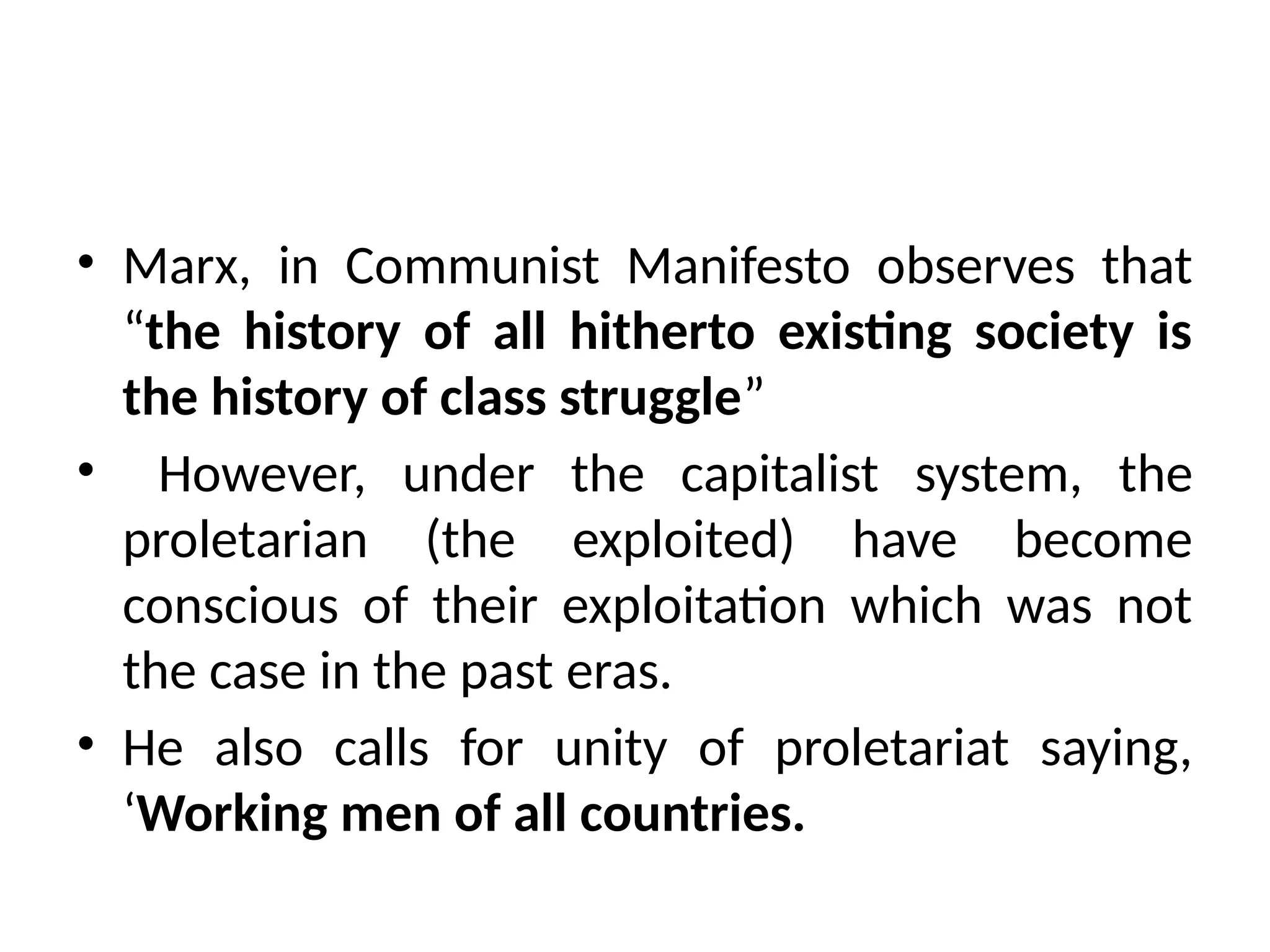 • Marx, in Communist Manifesto observes that
“the history of all hitherto existing society is
the history of class struggle”
• However, under the capitalist system, the
proletarian (the exploited) have become
conscious of their exploitation which was not
the case in the past eras.
• He also calls for unity of proletariat saying,
‘Working men of all countries.
 