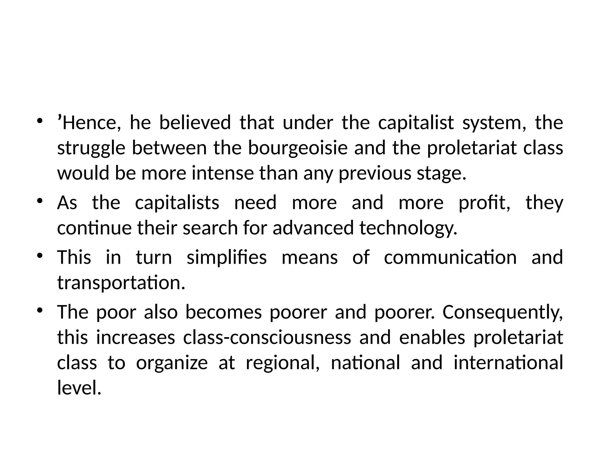 • ’Hence, he believed that under the capitalist system, the
struggle between the bourgeoisie and the proletariat class
would be more intense than any previous stage.
• As the capitalists need more and more profit, they
continue their search for advanced technology.
• This in turn simplifies means of communication and
transportation.
• The poor also becomes poorer and poorer. Consequently,
this increases class-consciousness and enables proletariat
class to organize at regional, national and international
level.
 