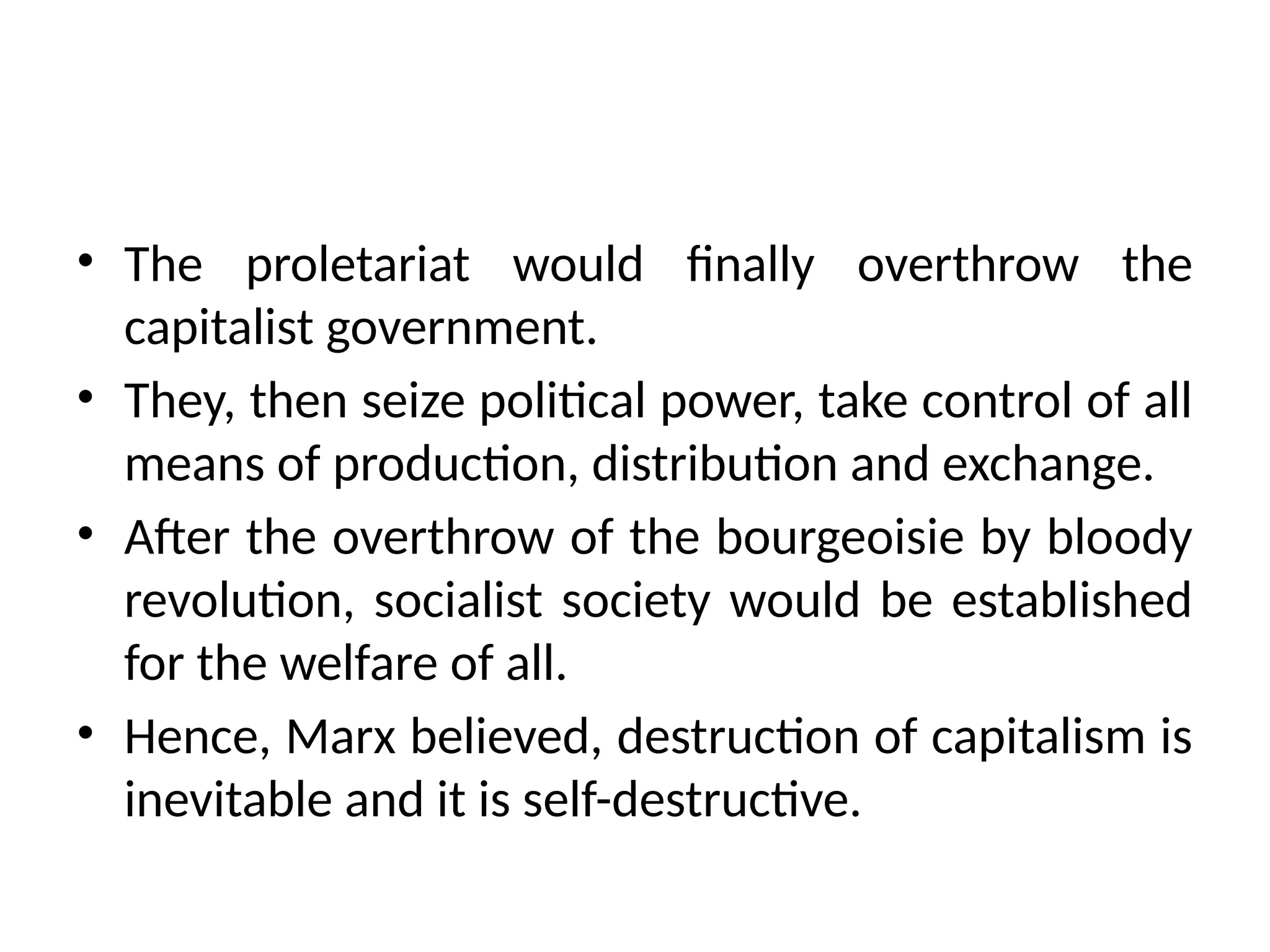 • The proletariat would finally overthrow the
capitalist government.
• They, then seize political power, take control of all
means of production, distribution and exchange.
• After the overthrow of the bourgeoisie by bloody
revolution, socialist society would be established
for the welfare of all.
• Hence, Marx believed, destruction of capitalism is
inevitable and it is self-destructive.
 