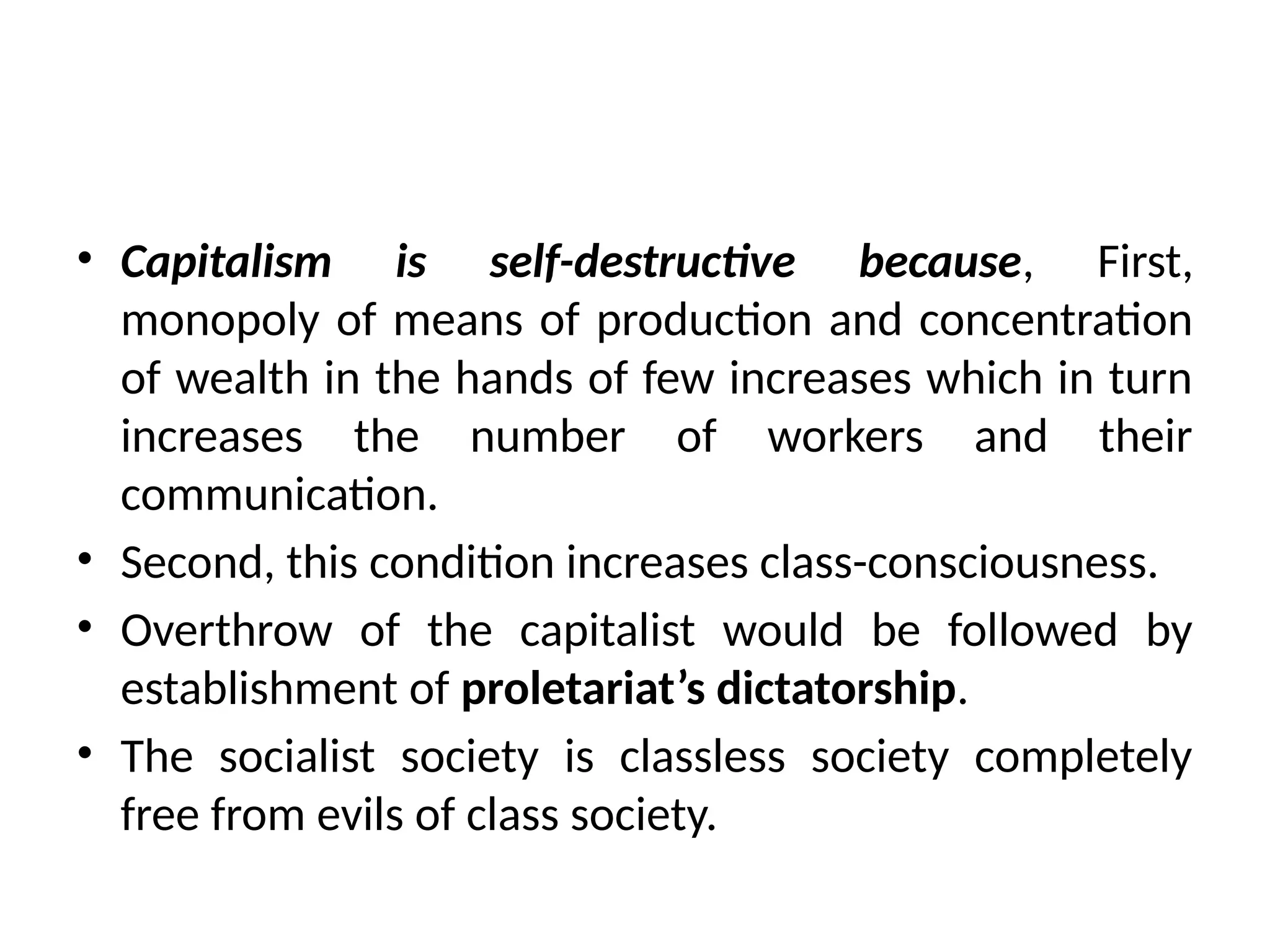 • Capitalism is self-destructive because, First,
monopoly of means of production and concentration
of wealth in the hands of few increases which in turn
increases the number of workers and their
communication.
• Second, this condition increases class-consciousness.
• Overthrow of the capitalist would be followed by
establishment of proletariat’s dictatorship.
• The socialist society is classless society completely
free from evils of class society.
 