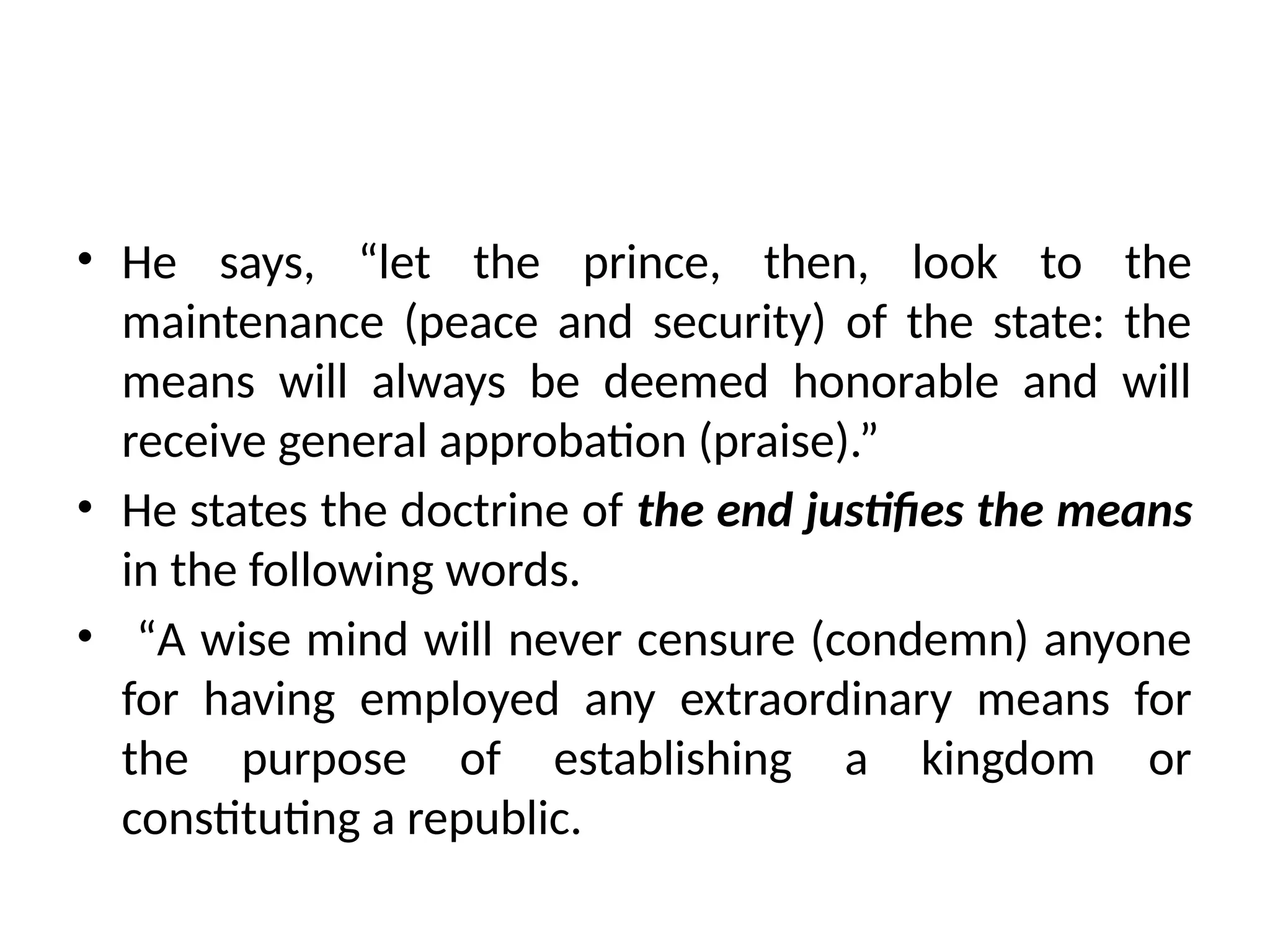 • He says, “let the prince, then, look to the
maintenance (peace and security) of the state: the
means will always be deemed honorable and will
receive general approbation (praise).”
• He states the doctrine of the end justifies the means
in the following words.
• “A wise mind will never censure (condemn) anyone
for having employed any extraordinary means for
the purpose of establishing a kingdom or
constituting a republic.
 