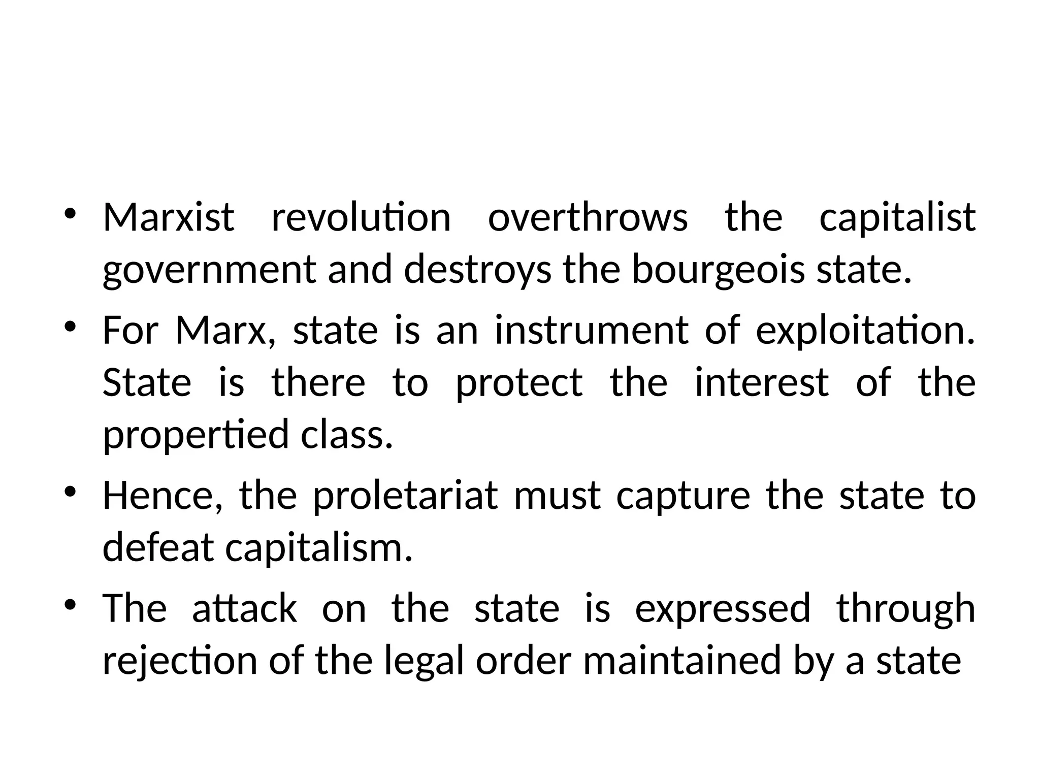 • Marxist revolution overthrows the capitalist
government and destroys the bourgeois state.
• For Marx, state is an instrument of exploitation.
State is there to protect the interest of the
propertied class.
• Hence, the proletariat must capture the state to
defeat capitalism.
• The attack on the state is expressed through
rejection of the legal order maintained by a state
 