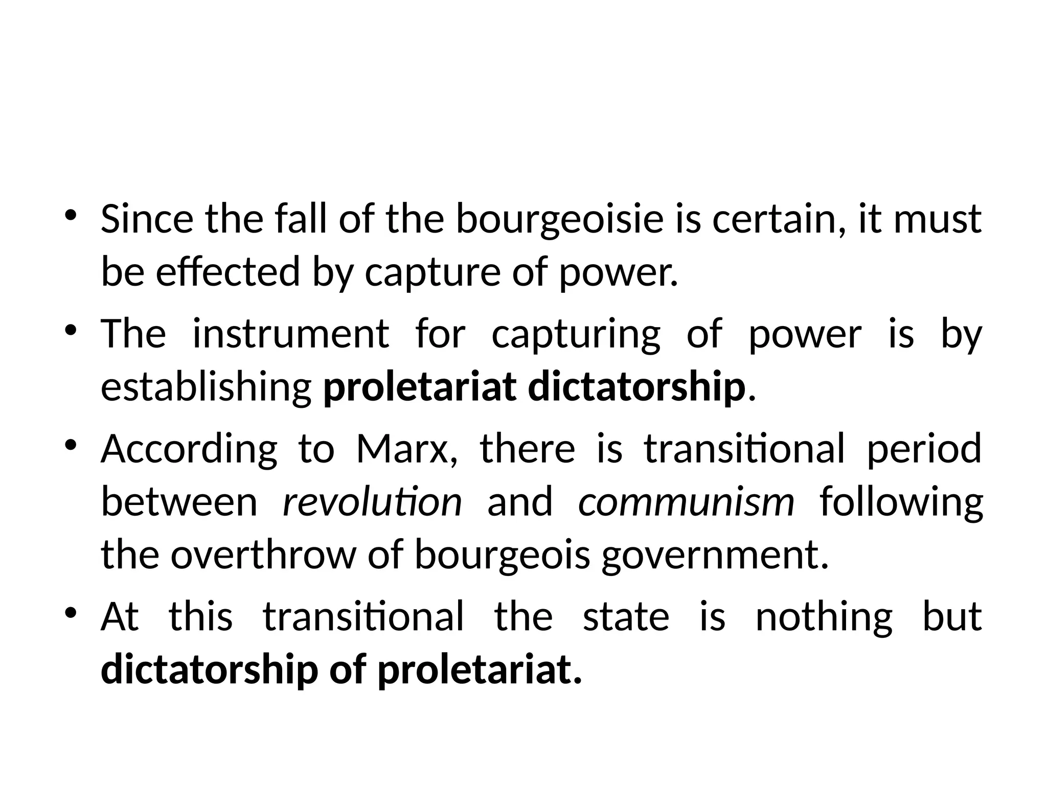 • Since the fall of the bourgeoisie is certain, it must
be effected by capture of power.
• The instrument for capturing of power is by
establishing proletariat dictatorship.
• According to Marx, there is transitional period
between revolution and communism following
the overthrow of bourgeois government.
• At this transitional the state is nothing but
dictatorship of proletariat.
 