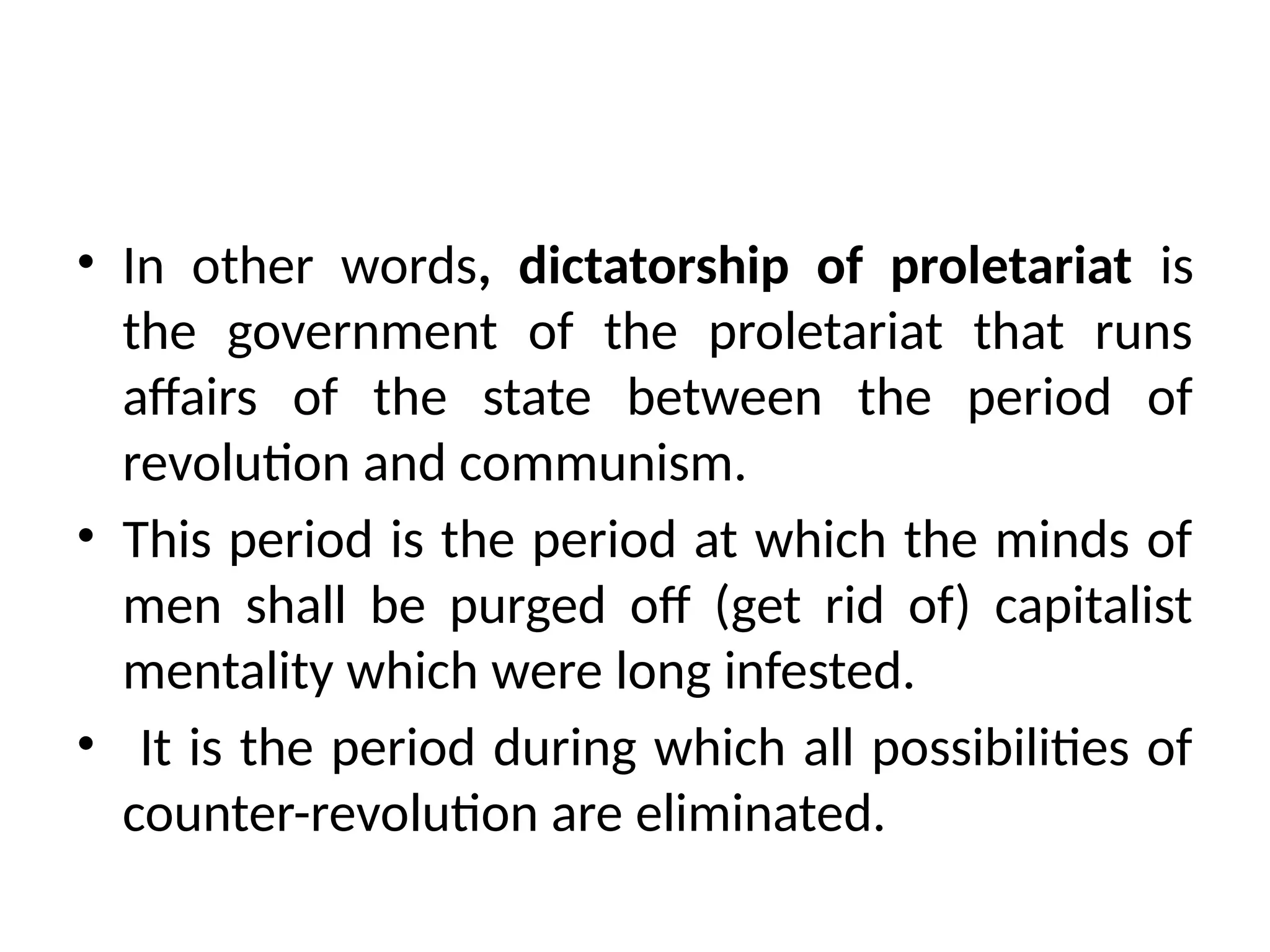 • In other words, dictatorship of proletariat is
the government of the proletariat that runs
affairs of the state between the period of
revolution and communism.
• This period is the period at which the minds of
men shall be purged off (get rid of) capitalist
mentality which were long infested.
• It is the period during which all possibilities of
counter-revolution are eliminated.
 