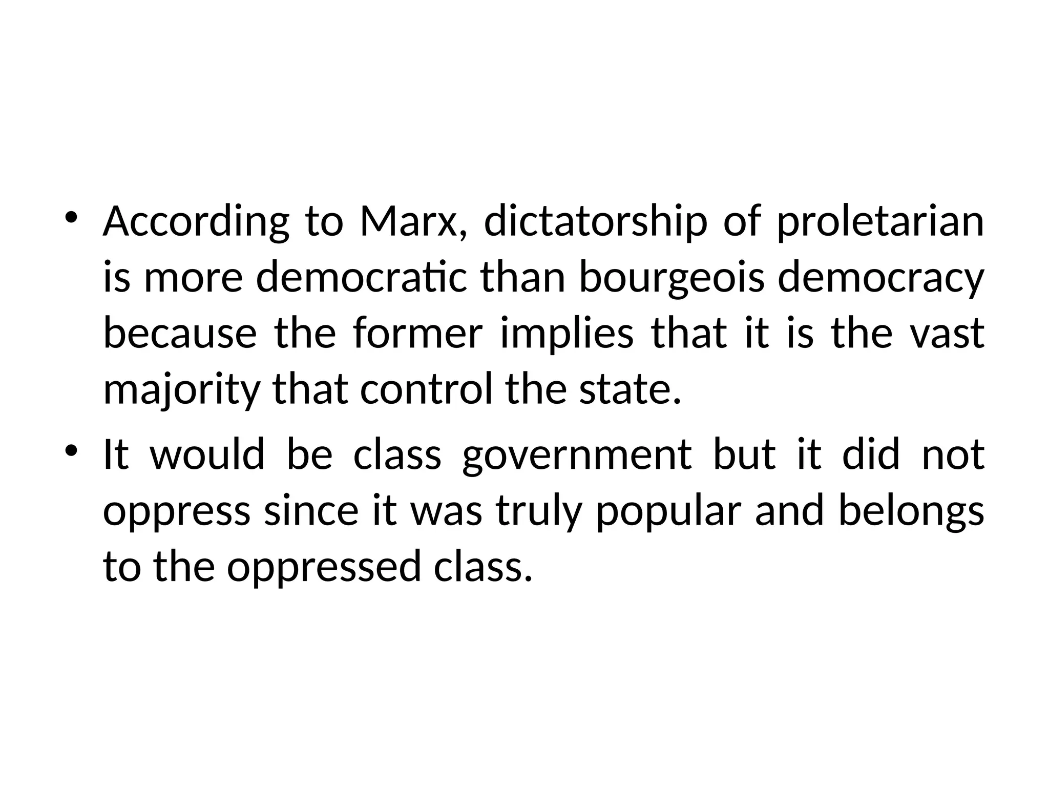 • According to Marx, dictatorship of proletarian
is more democratic than bourgeois democracy
because the former implies that it is the vast
majority that control the state.
• It would be class government but it did not
oppress since it was truly popular and belongs
to the oppressed class.
 