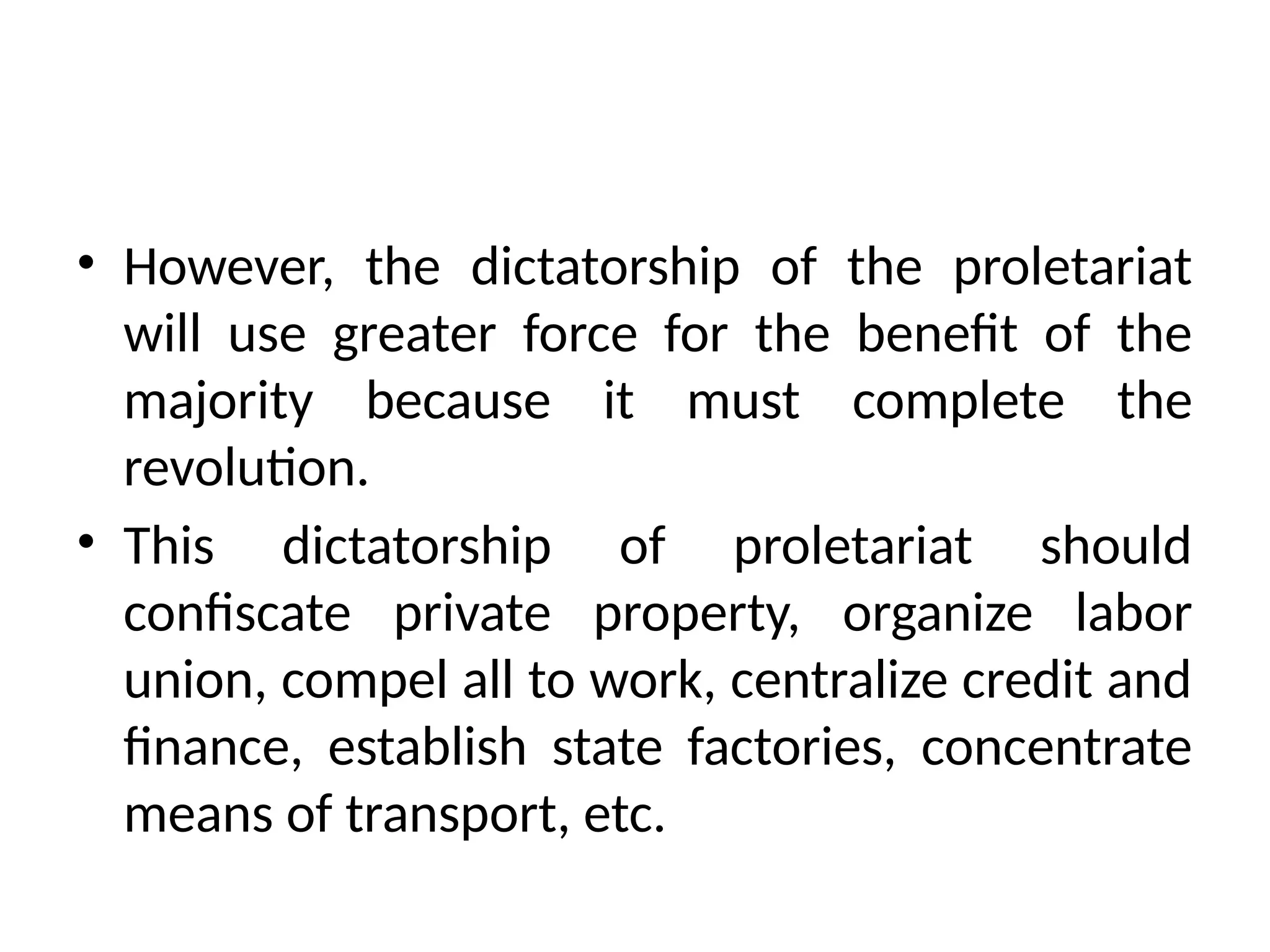 • However, the dictatorship of the proletariat
will use greater force for the benefit of the
majority because it must complete the
revolution.
• This dictatorship of proletariat should
confiscate private property, organize labor
union, compel all to work, centralize credit and
finance, establish state factories, concentrate
means of transport, etc.
 