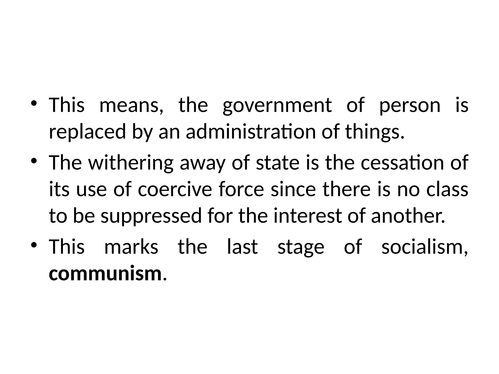 • This means, the government of person is
replaced by an administration of things.
• The withering away of state is the cessation of
its use of coercive force since there is no class
to be suppressed for the interest of another.
• This marks the last stage of socialism,
communism.
 