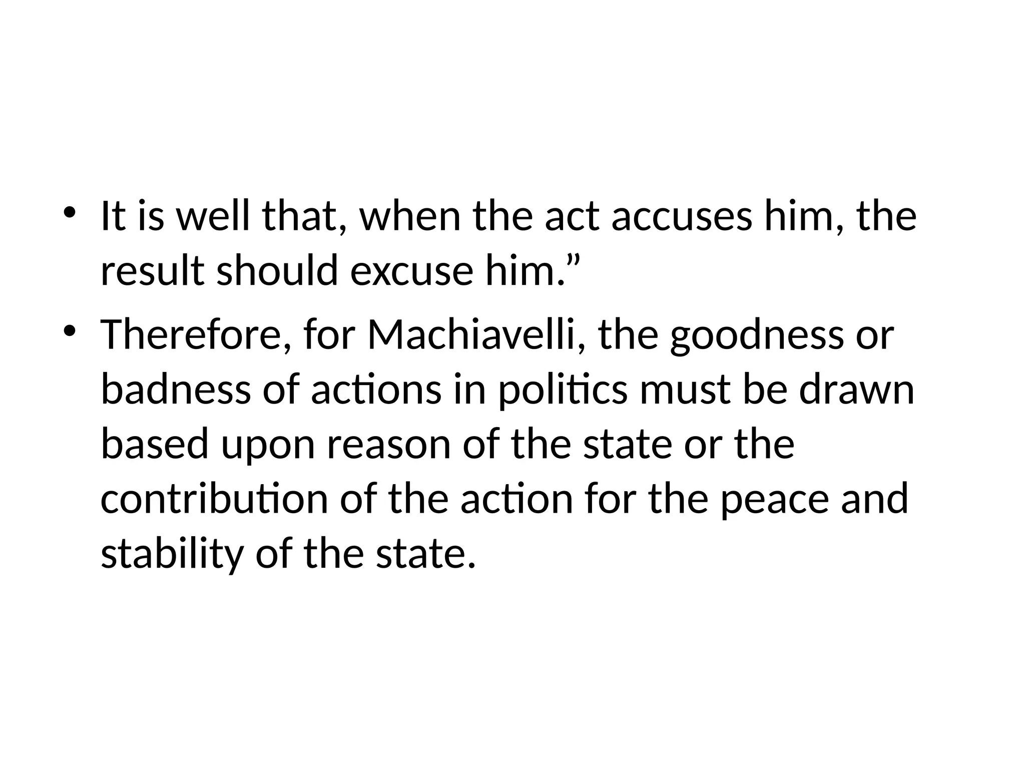 • It is well that, when the act accuses him, the
result should excuse him.”
• Therefore, for Machiavelli, the goodness or
badness of actions in politics must be drawn
based upon reason of the state or the
contribution of the action for the peace and
stability of the state.
 