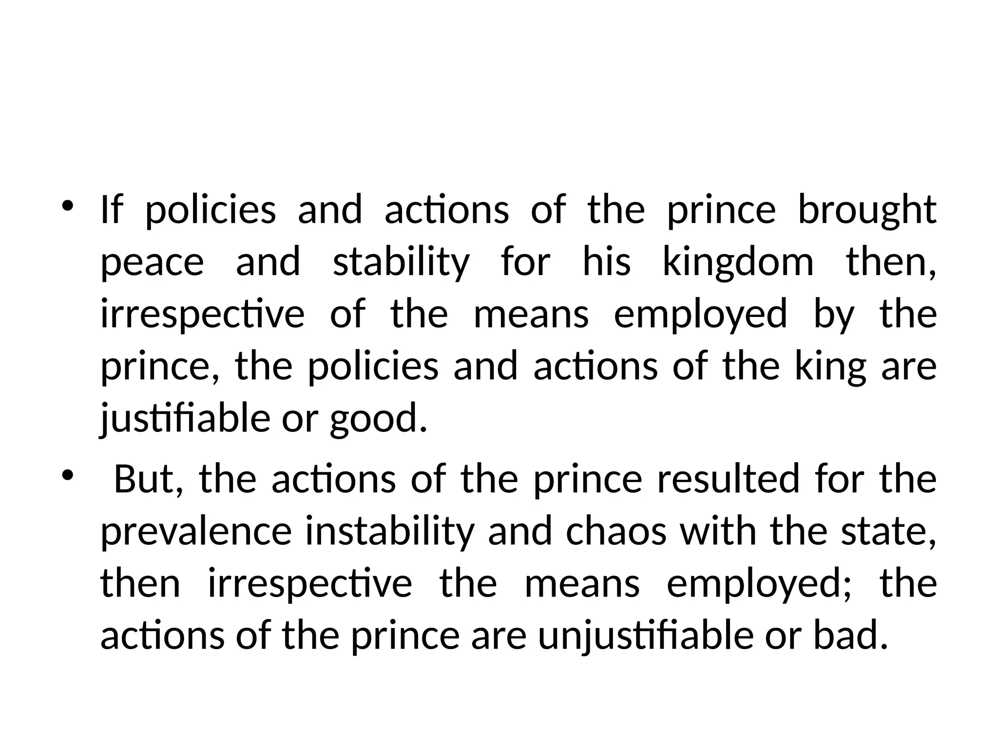 • If policies and actions of the prince brought
peace and stability for his kingdom then,
irrespective of the means employed by the
prince, the policies and actions of the king are
justifiable or good.
• But, the actions of the prince resulted for the
prevalence instability and chaos with the state,
then irrespective the means employed; the
actions of the prince are unjustifiable or bad.
 