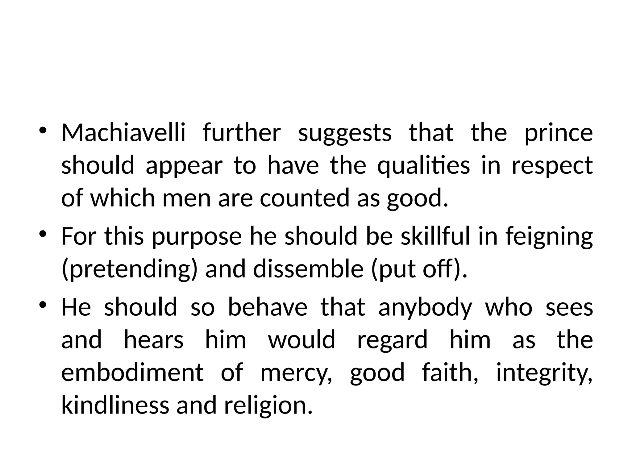 • Machiavelli further suggests that the prince
should appear to have the qualities in respect
of which men are counted as good.
• For this purpose he should be skillful in feigning
(pretending) and dissemble (put off).
• He should so behave that anybody who sees
and hears him would regard him as the
embodiment of mercy, good faith, integrity,
kindliness and religion.
 