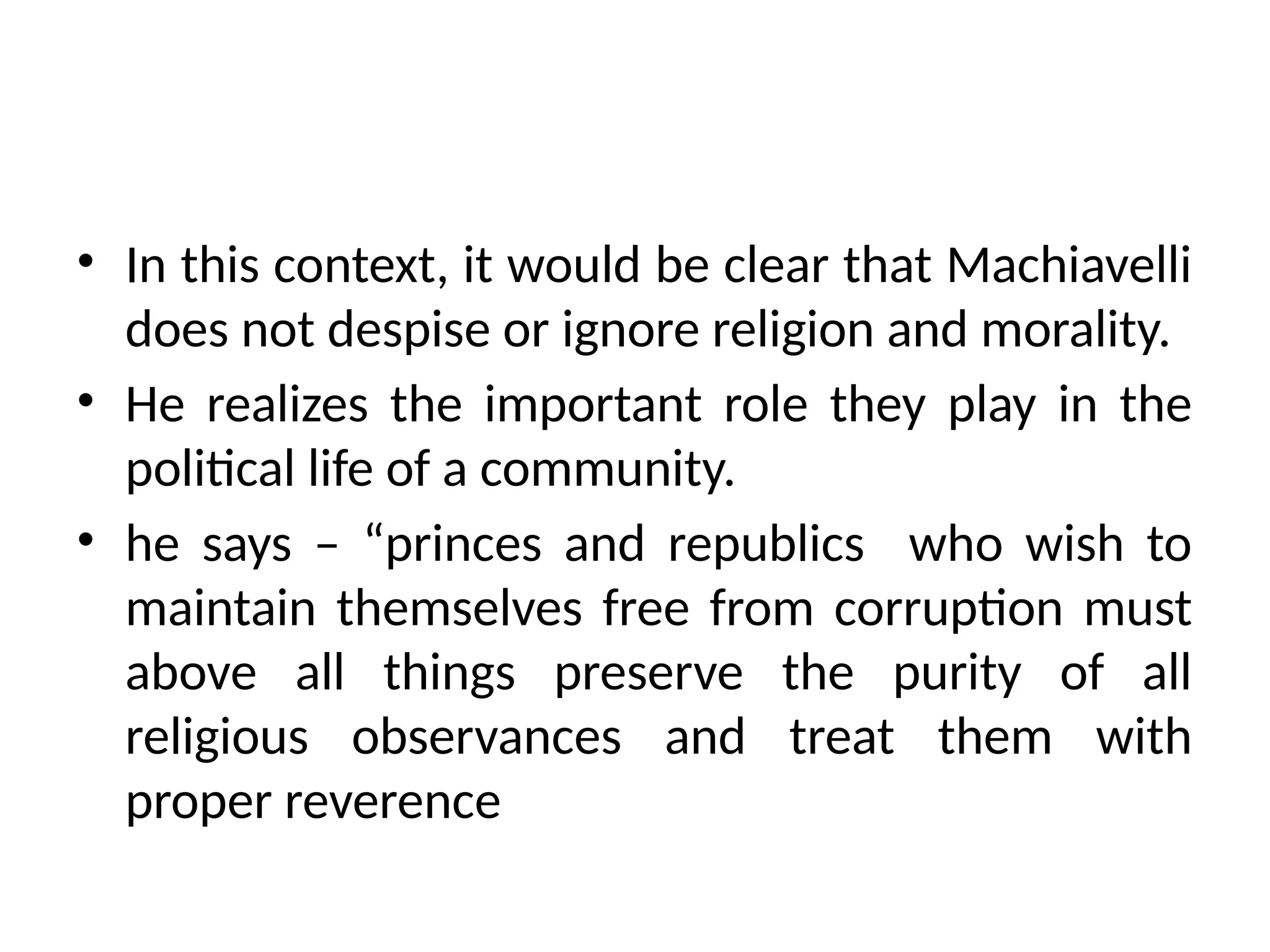 • In this context, it would be clear that Machiavelli
does not despise or ignore religion and morality.
• He realizes the important role they play in the
political life of a community.
• he says – “princes and republics who wish to
maintain themselves free from corruption must
above all things preserve the purity of all
religious observances and treat them with
proper reverence
 