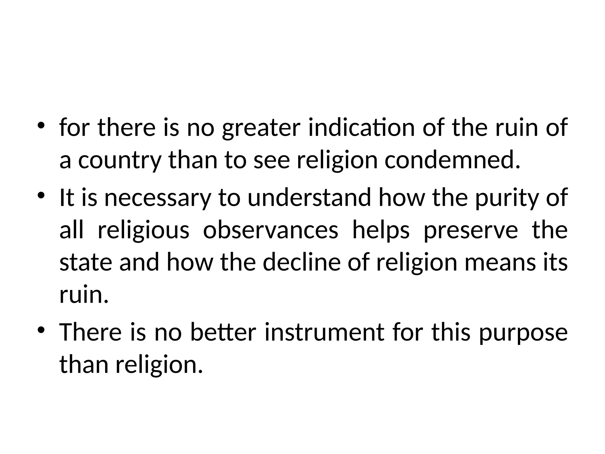 • for there is no greater indication of the ruin of
a country than to see religion condemned.
• It is necessary to understand how the purity of
all religious observances helps preserve the
state and how the decline of religion means its
ruin.
• There is no better instrument for this purpose
than religion.
 