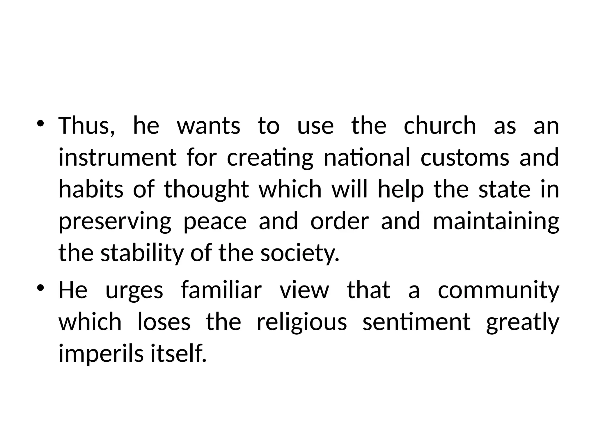 • Thus, he wants to use the church as an
instrument for creating national customs and
habits of thought which will help the state in
preserving peace and order and maintaining
the stability of the society.
• He urges familiar view that a community
which loses the religious sentiment greatly
imperils itself.
 