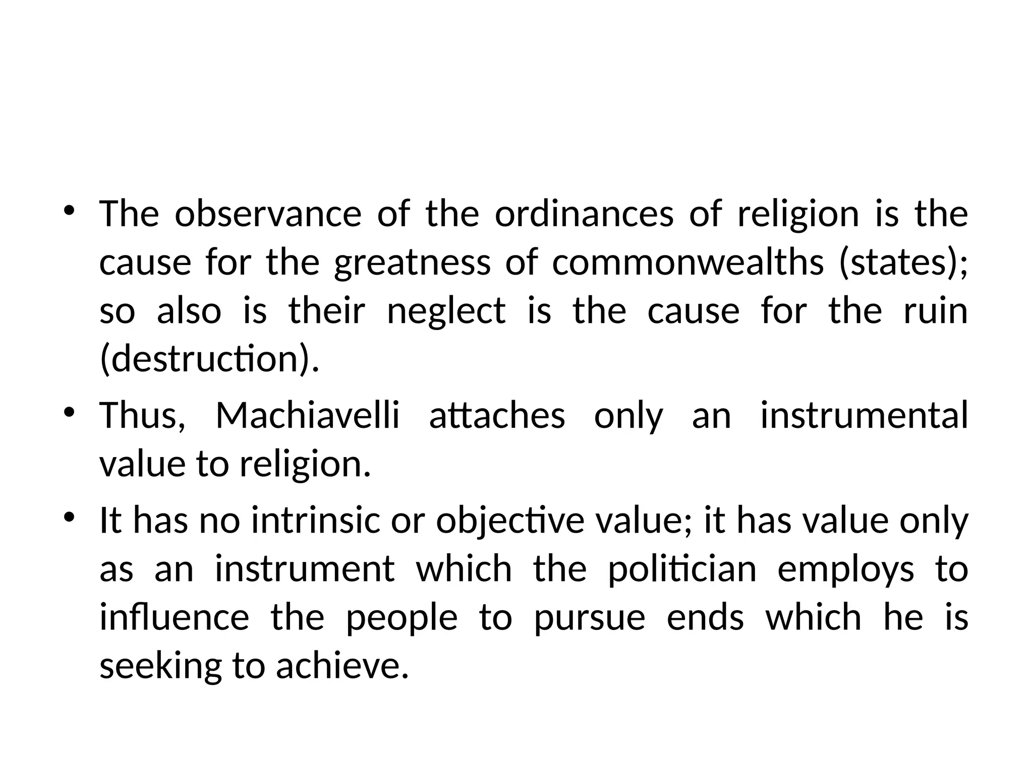• The observance of the ordinances of religion is the
cause for the greatness of commonwealths (states);
so also is their neglect is the cause for the ruin
(destruction).
• Thus, Machiavelli attaches only an instrumental
value to religion.
• It has no intrinsic or objective value; it has value only
as an instrument which the politician employs to
influence the people to pursue ends which he is
seeking to achieve.
 