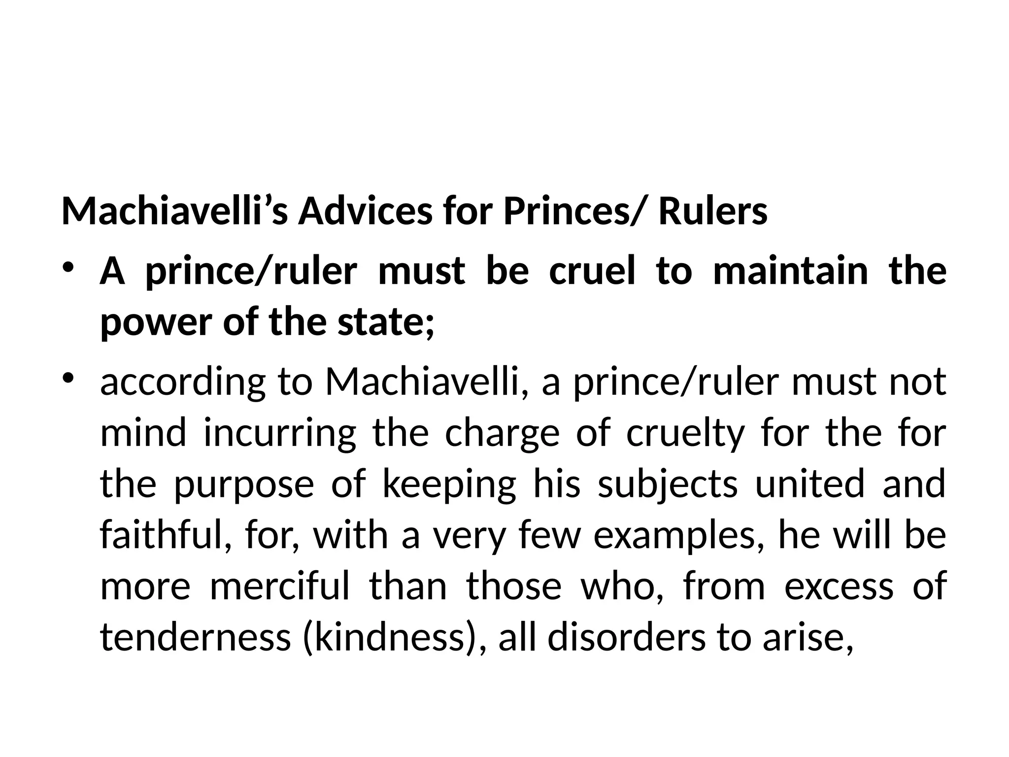 Machiavelli’s Advices for Princes/ Rulers
• A prince/ruler must be cruel to maintain the
power of the state;
• according to Machiavelli, a prince/ruler must not
mind incurring the charge of cruelty for the for
the purpose of keeping his subjects united and
faithful, for, with a very few examples, he will be
more merciful than those who, from excess of
tenderness (kindness), all disorders to arise,
 