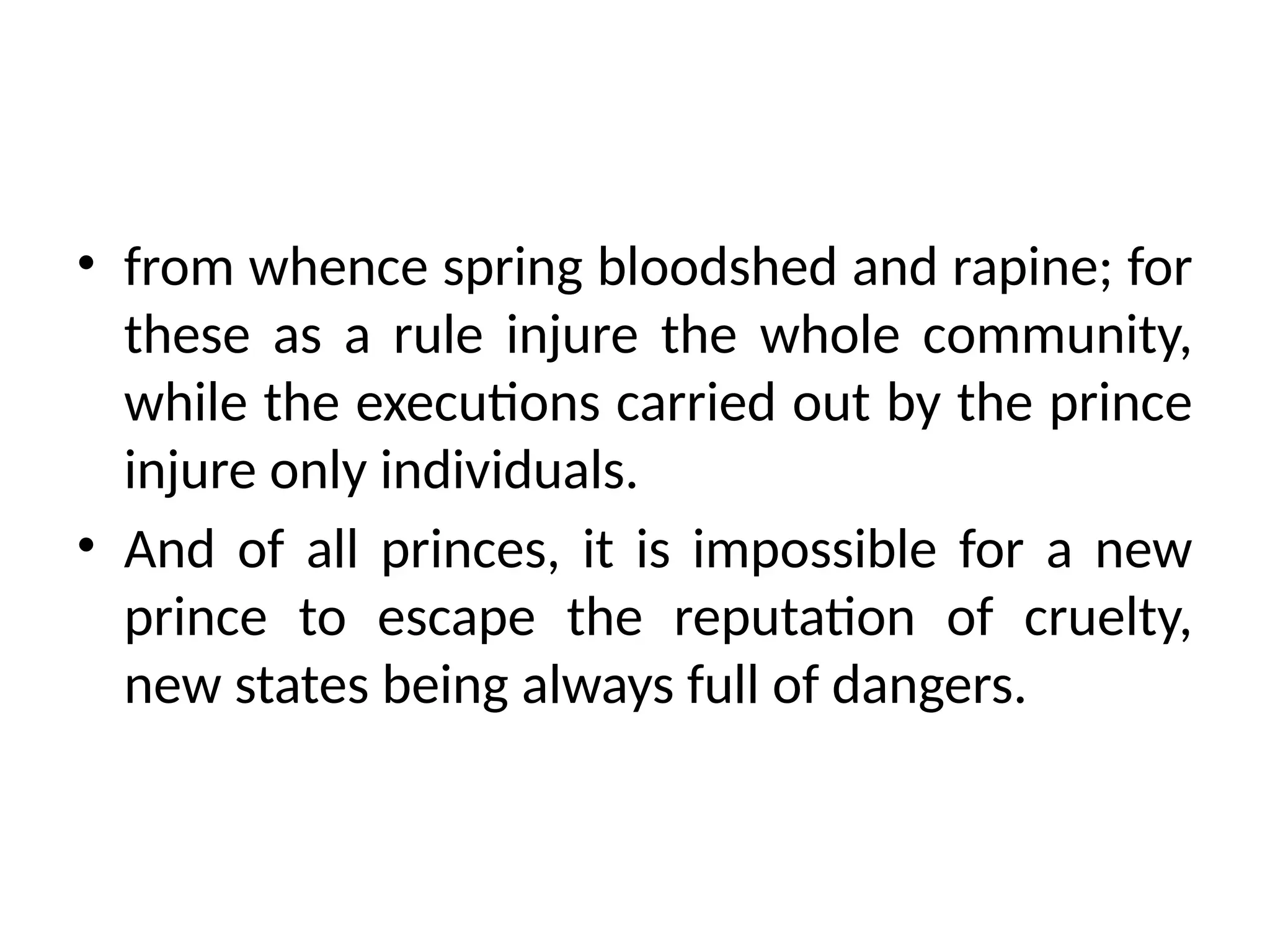 • from whence spring bloodshed and rapine; for
these as a rule injure the whole community,
while the executions carried out by the prince
injure only individuals.
• And of all princes, it is impossible for a new
prince to escape the reputation of cruelty,
new states being always full of dangers.
 