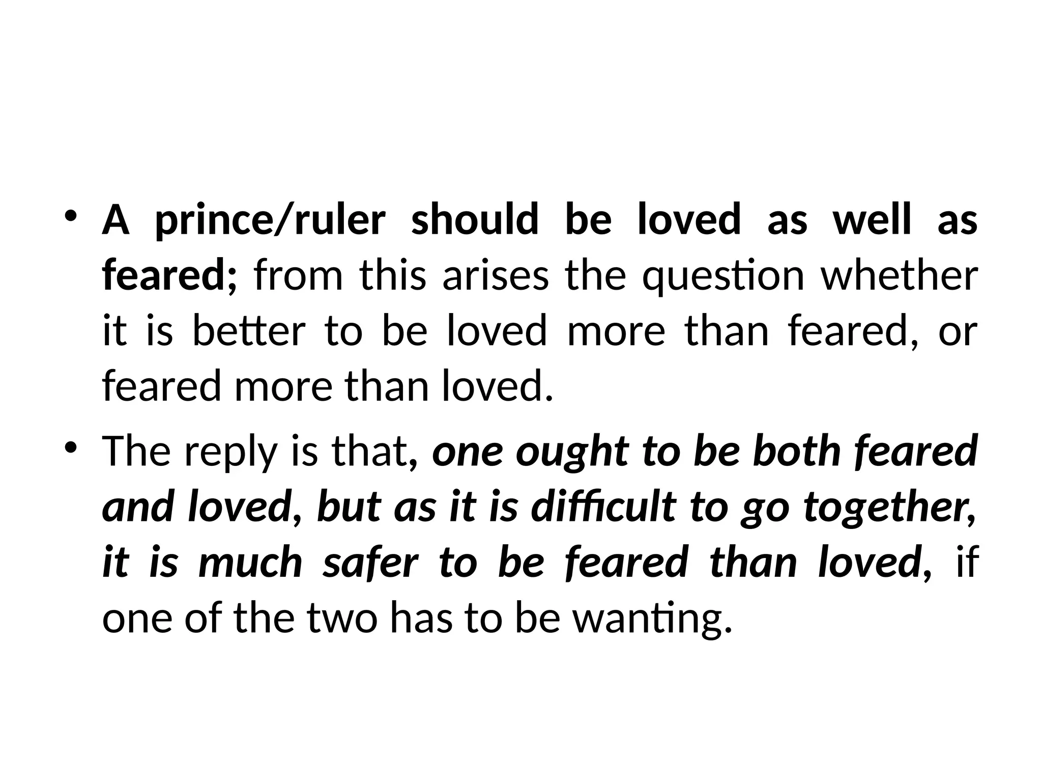 • A prince/ruler should be loved as well as
feared; from this arises the question whether
it is better to be loved more than feared, or
feared more than loved.
• The reply is that, one ought to be both feared
and loved, but as it is difficult to go together,
it is much safer to be feared than loved, if
one of the two has to be wanting.
 