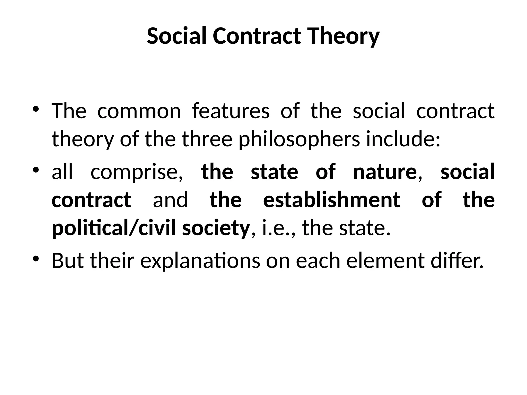 Social Contract Theory
• The common features of the social contract
theory of the three philosophers include:
• all comprise, the state of nature, social
contract and the establishment of the
political/civil society, i.e., the state.
• But their explanations on each element differ.
 
