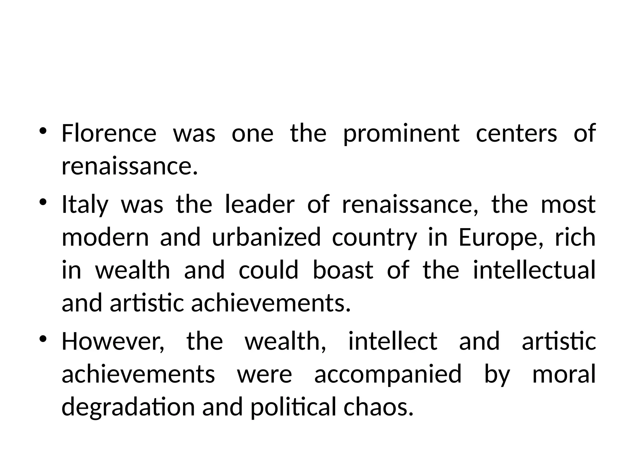 • Florence was one the prominent centers of
renaissance.
• Italy was the leader of renaissance, the most
modern and urbanized country in Europe, rich
in wealth and could boast of the intellectual
and artistic achievements.
• However, the wealth, intellect and artistic
achievements were accompanied by moral
degradation and political chaos.
 
