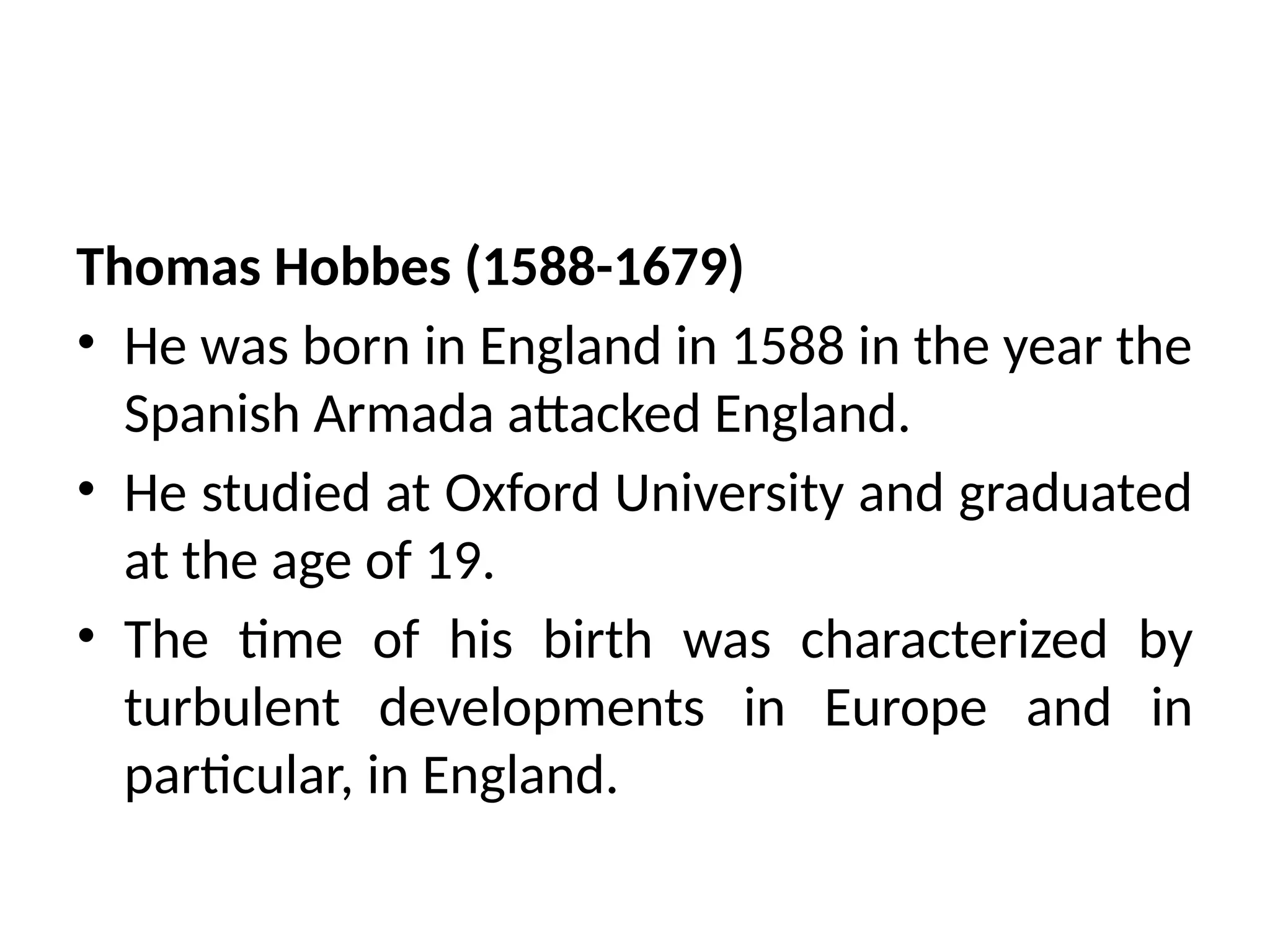 Thomas Hobbes (1588-1679)
• He was born in England in 1588 in the year the
Spanish Armada attacked England.
• He studied at Oxford University and graduated
at the age of 19.
• The time of his birth was characterized by
turbulent developments in Europe and in
particular, in England.
 