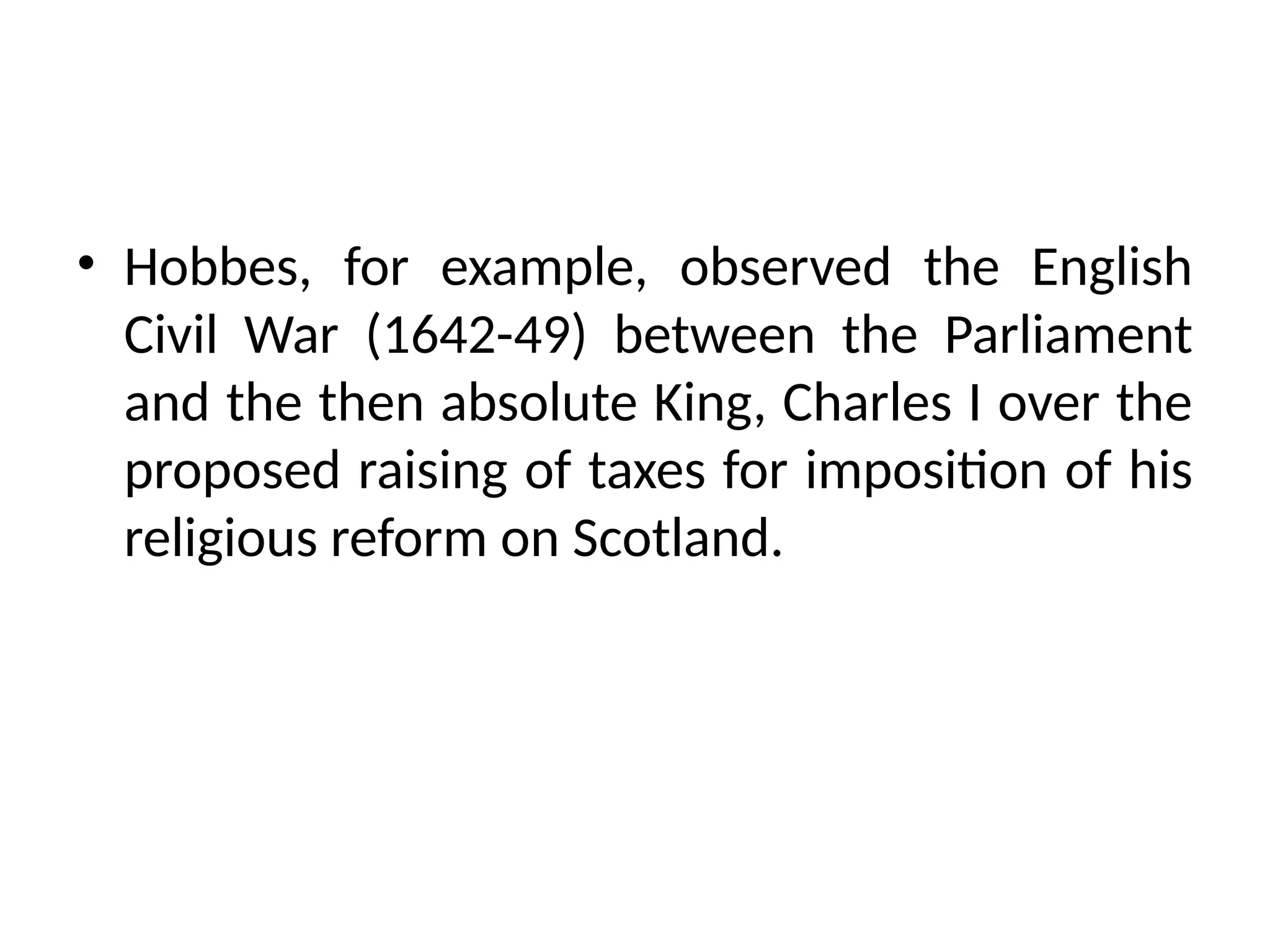 • Hobbes, for example, observed the English
Civil War (1642-49) between the Parliament
and the then absolute King, Charles I over the
proposed raising of taxes for imposition of his
religious reform on Scotland.
 