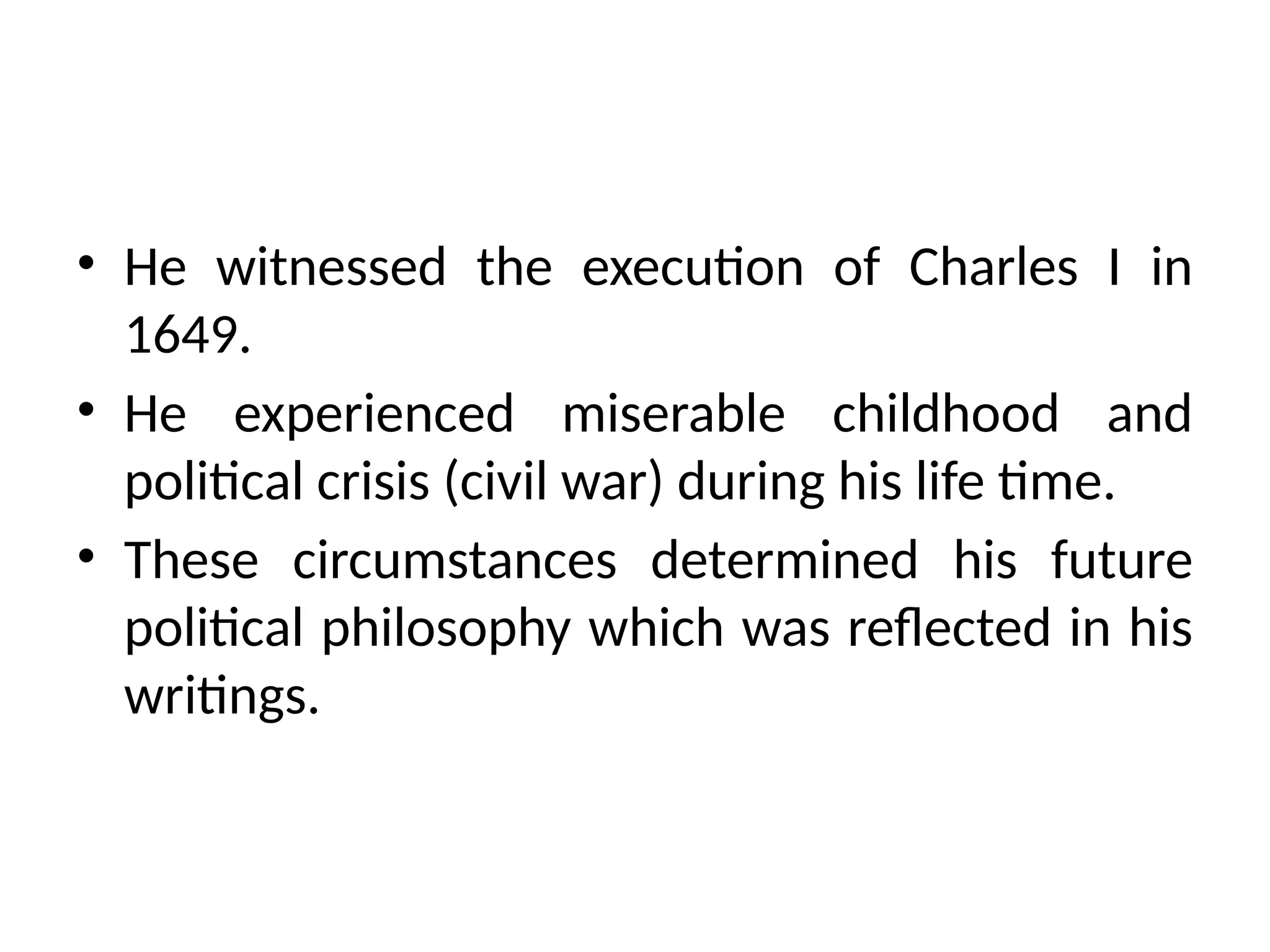 • He witnessed the execution of Charles I in
1649.
• He experienced miserable childhood and
political crisis (civil war) during his life time.
• These circumstances determined his future
political philosophy which was reflected in his
writings.
 