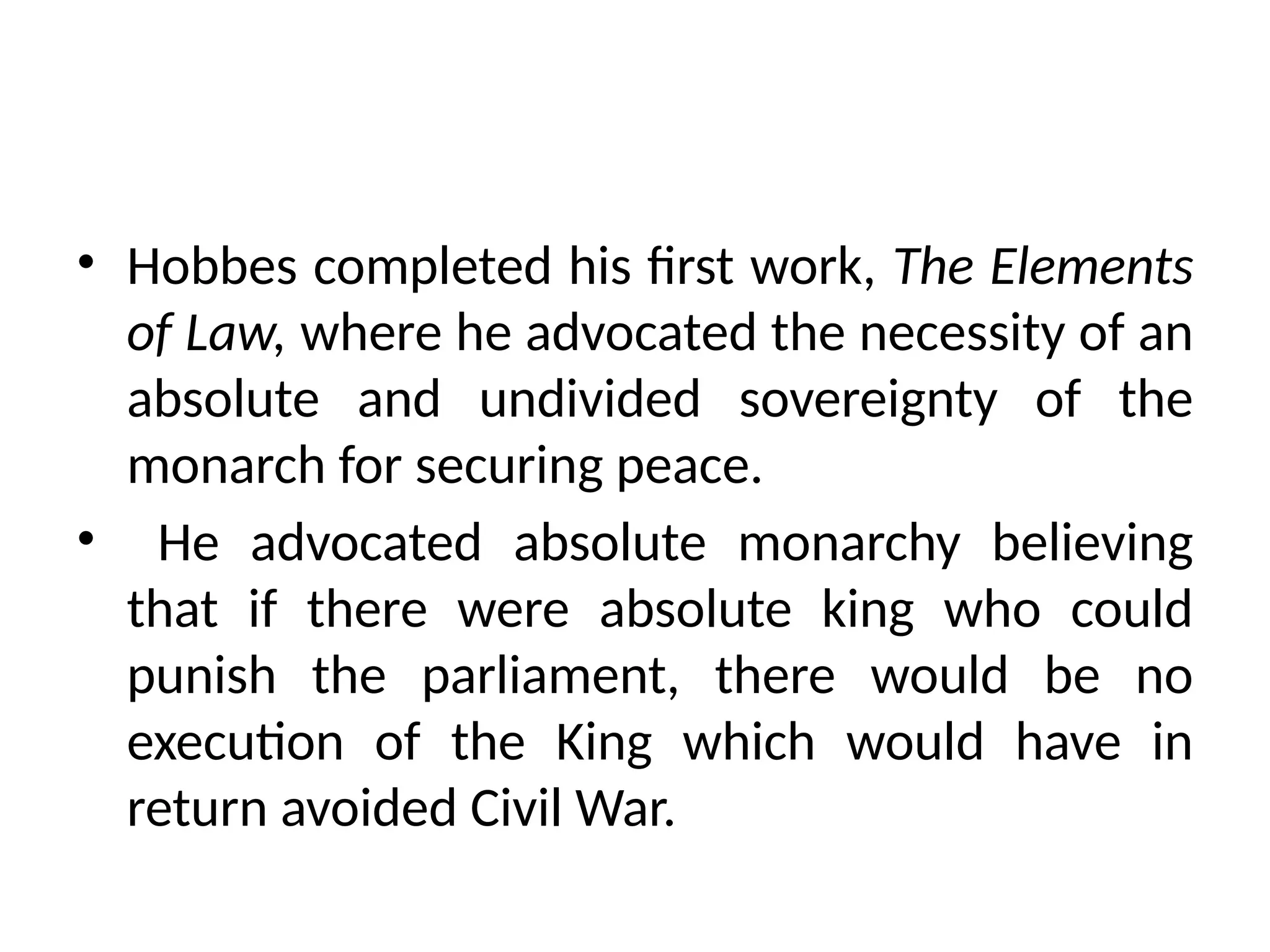 • Hobbes completed his first work, The Elements
of Law, where he advocated the necessity of an
absolute and undivided sovereignty of the
monarch for securing peace.
• He advocated absolute monarchy believing
that if there were absolute king who could
punish the parliament, there would be no
execution of the King which would have in
return avoided Civil War.
 
