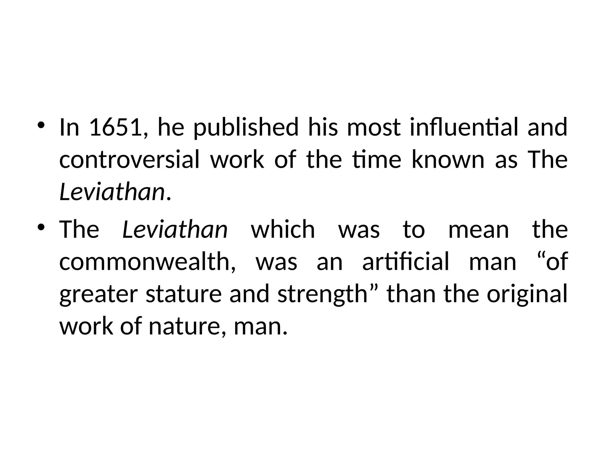 • In 1651, he published his most influential and
controversial work of the time known as The
Leviathan.
• The Leviathan which was to mean the
commonwealth, was an artificial man “of
greater stature and strength” than the original
work of nature, man.
 