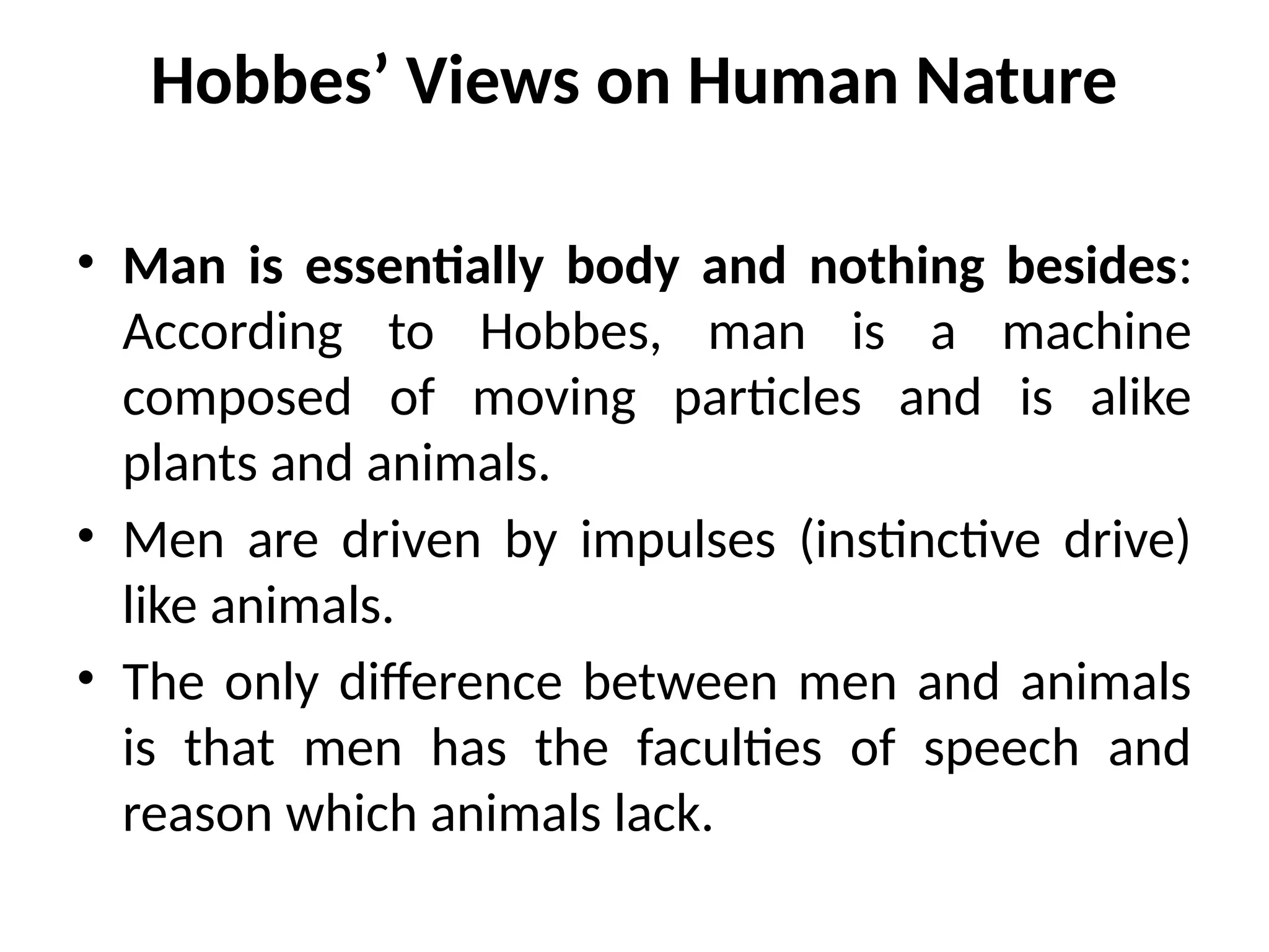 Hobbes’ Views on Human Nature
• Man is essentially body and nothing besides:
According to Hobbes, man is a machine
composed of moving particles and is alike
plants and animals.
• Men are driven by impulses (instinctive drive)
like animals.
• The only difference between men and animals
is that men has the faculties of speech and
reason which animals lack.
 