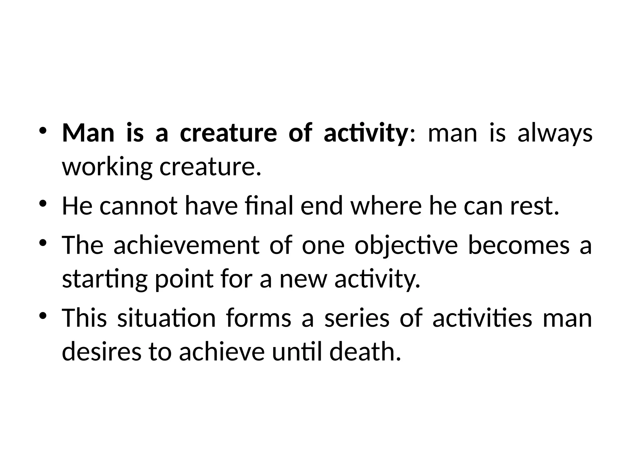 • Man is a creature of activity: man is always
working creature.
• He cannot have final end where he can rest.
• The achievement of one objective becomes a
starting point for a new activity.
• This situation forms a series of activities man
desires to achieve until death.
 