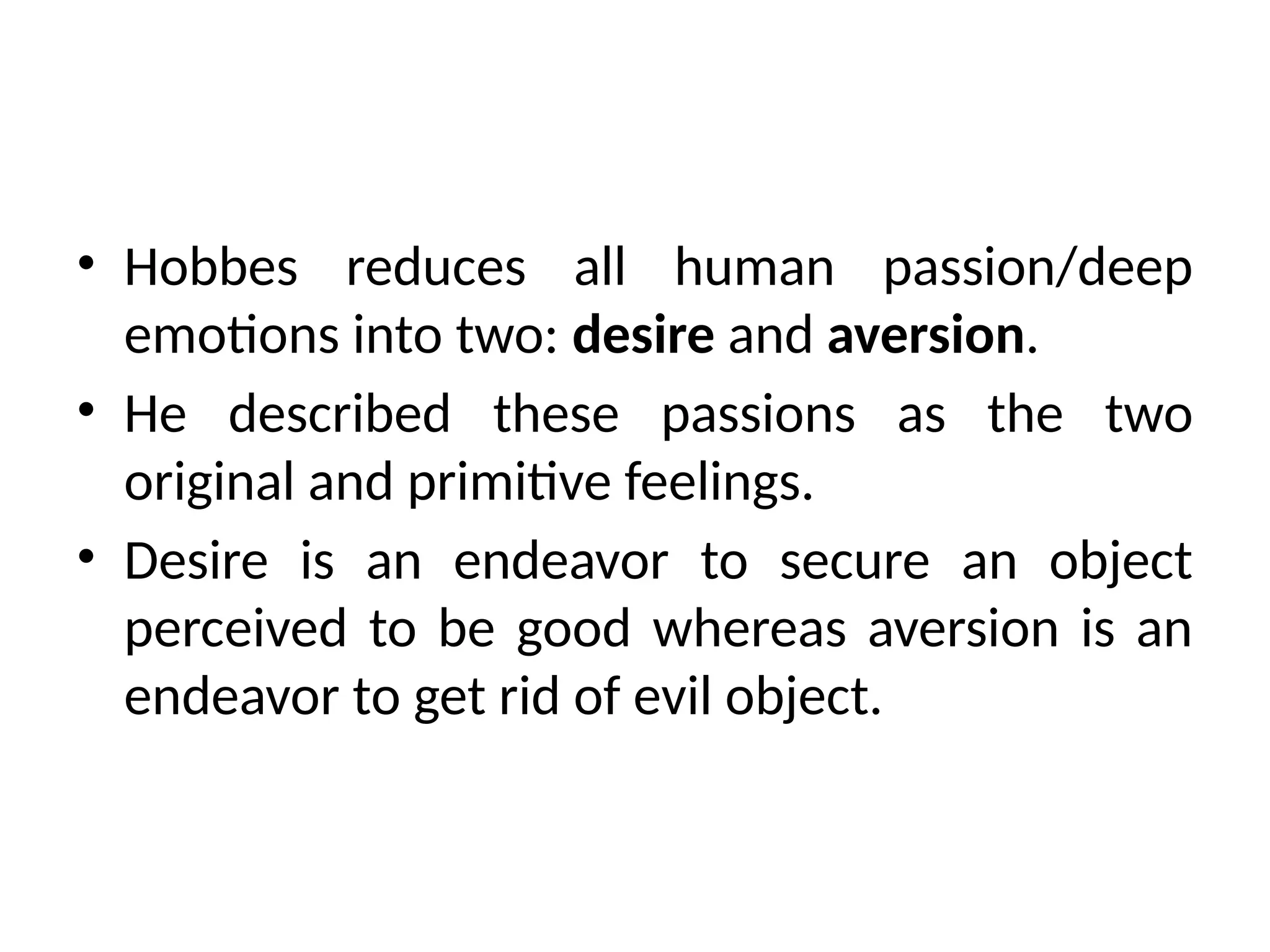 • Hobbes reduces all human passion/deep
emotions into two: desire and aversion.
• He described these passions as the two
original and primitive feelings.
• Desire is an endeavor to secure an object
perceived to be good whereas aversion is an
endeavor to get rid of evil object.
 