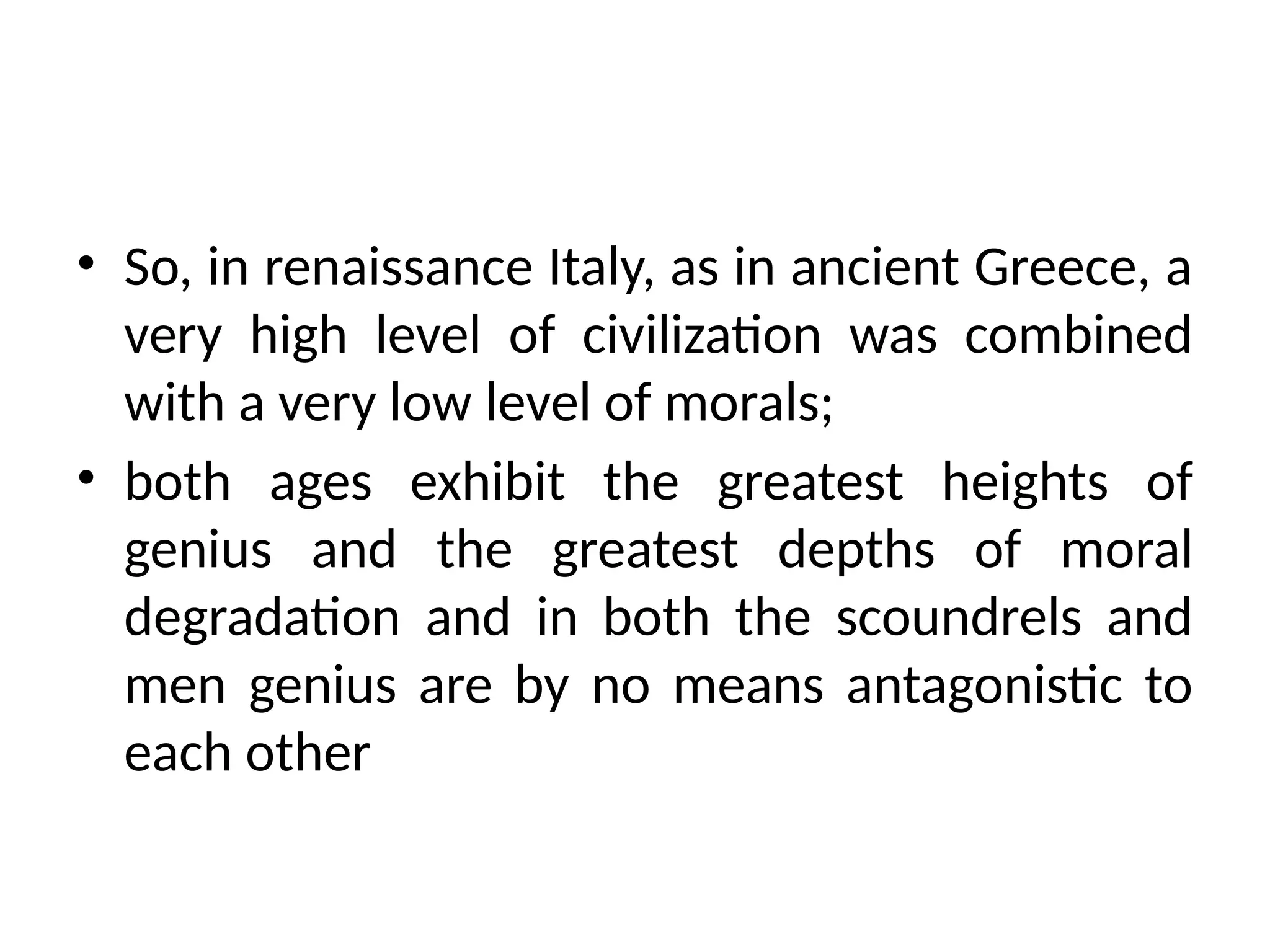 • So, in renaissance Italy, as in ancient Greece, a
very high level of civilization was combined
with a very low level of morals;
• both ages exhibit the greatest heights of
genius and the greatest depths of moral
degradation and in both the scoundrels and
men genius are by no means antagonistic to
each other
 