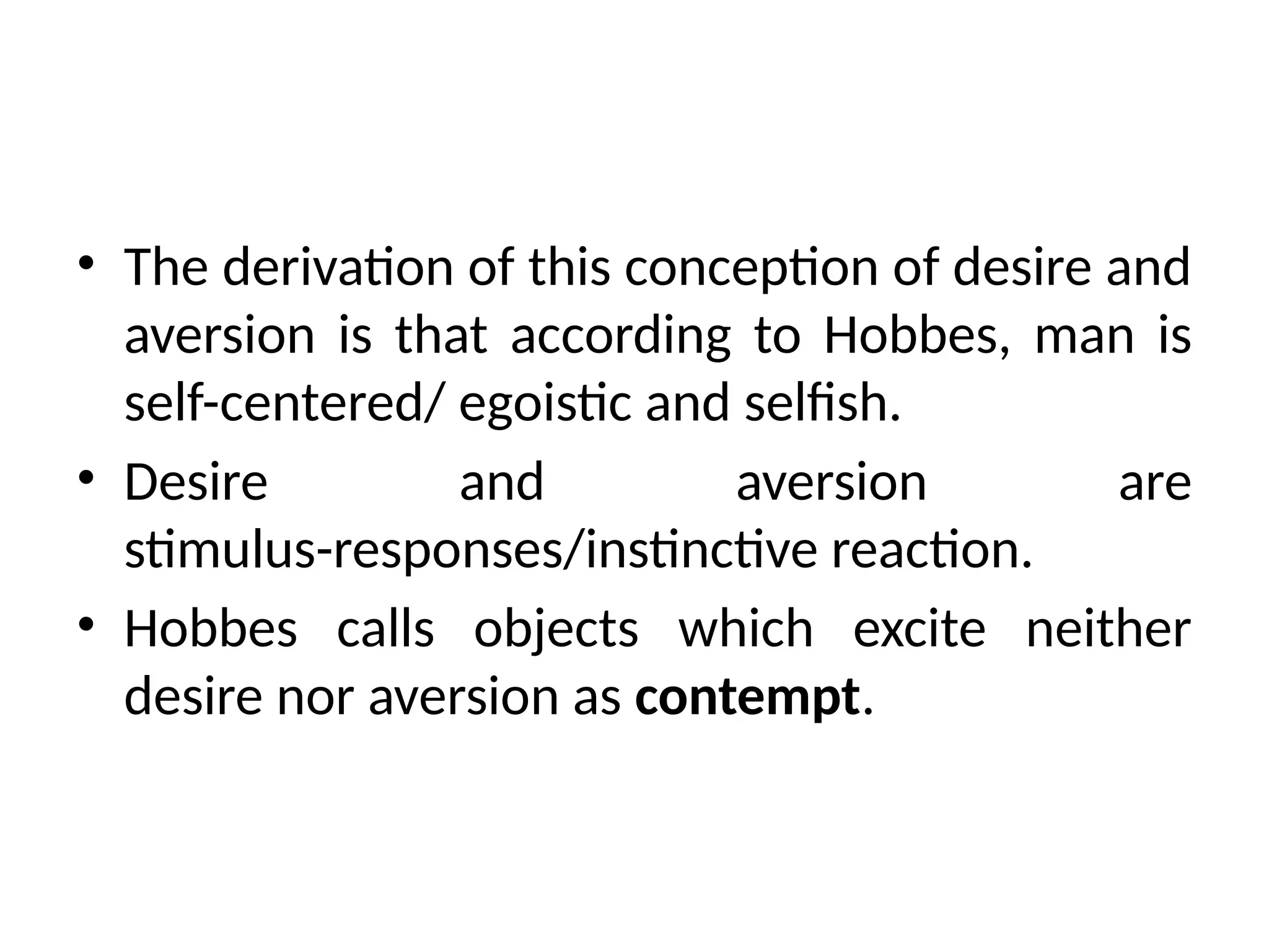 • The derivation of this conception of desire and
aversion is that according to Hobbes, man is
self-centered/ egoistic and selfish.
• Desire and aversion are
stimulus-responses/instinctive reaction.
• Hobbes calls objects which excite neither
desire nor aversion as contempt.
 