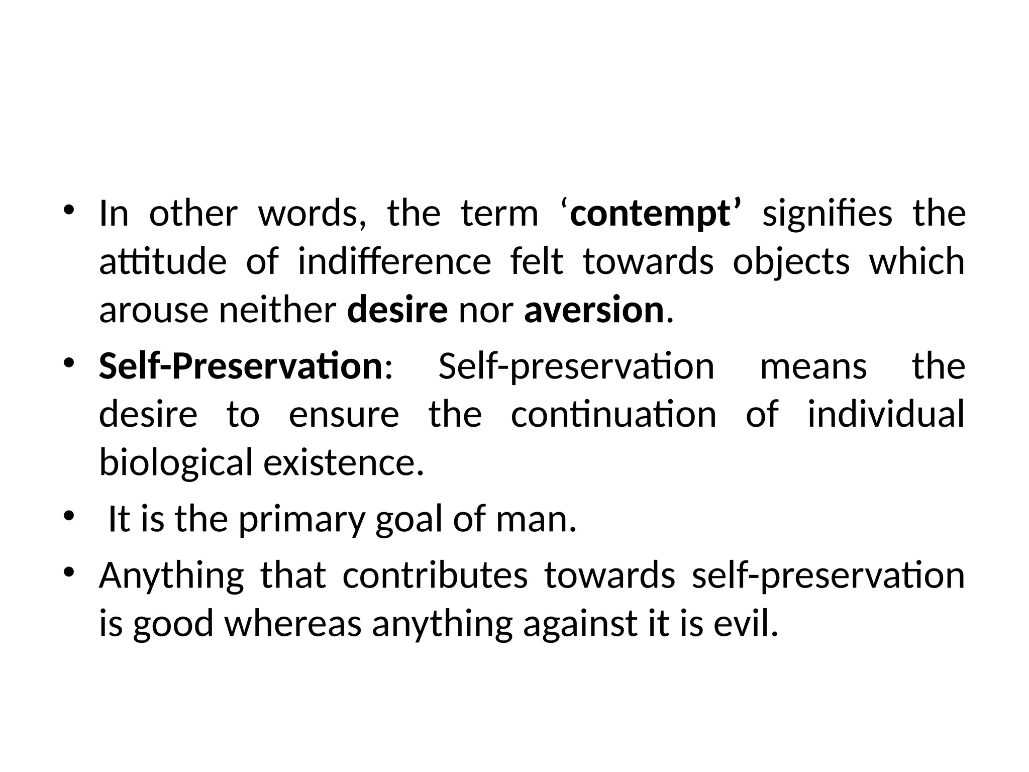 • In other words, the term ‘contempt’ signifies the
attitude of indifference felt towards objects which
arouse neither desire nor aversion.
• Self-Preservation: Self-preservation means the
desire to ensure the continuation of individual
biological existence.
• It is the primary goal of man.
• Anything that contributes towards self-preservation
is good whereas anything against it is evil.
 
