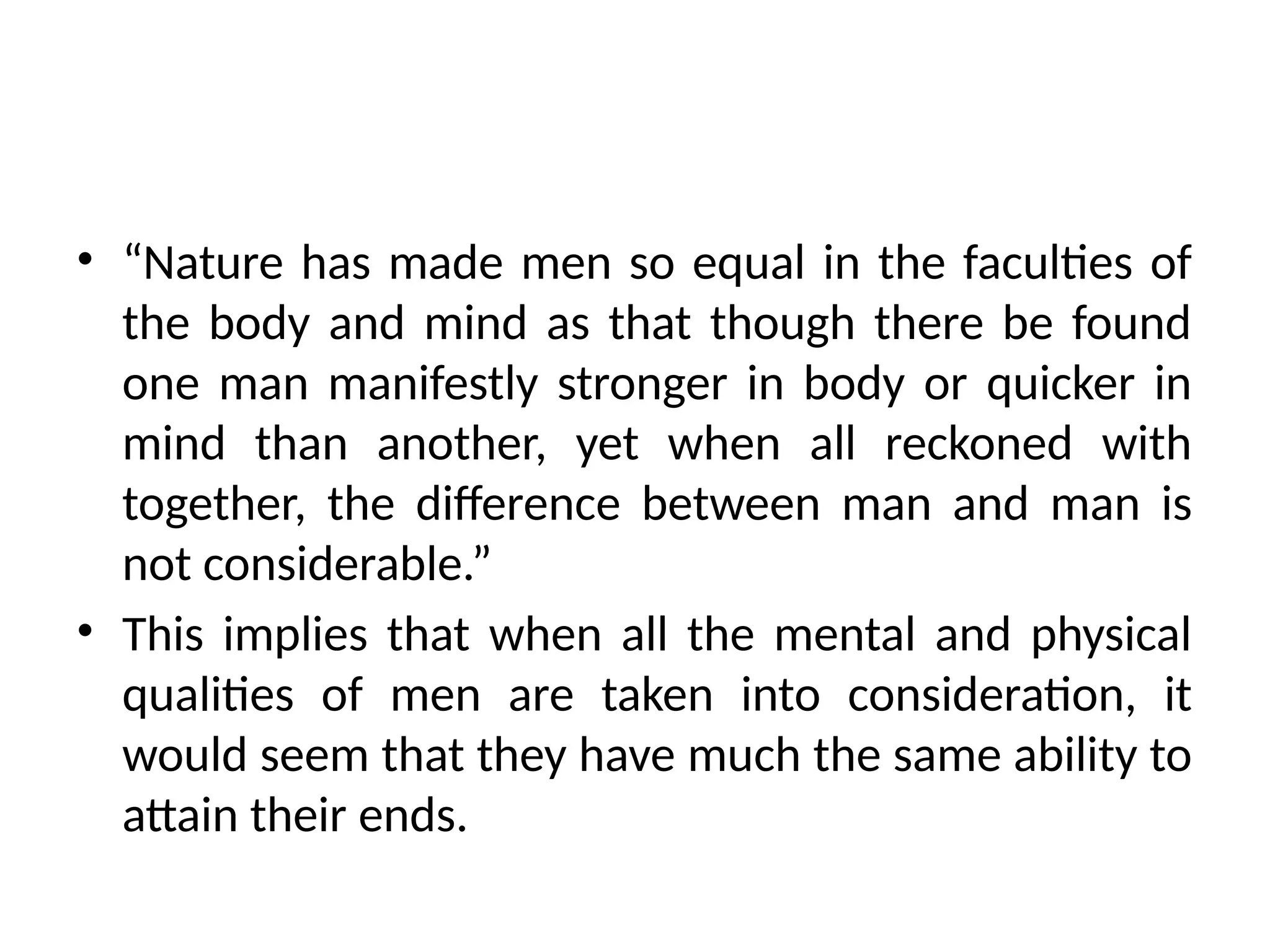 • “Nature has made men so equal in the faculties of
the body and mind as that though there be found
one man manifestly stronger in body or quicker in
mind than another, yet when all reckoned with
together, the difference between man and man is
not considerable.”
• This implies that when all the mental and physical
qualities of men are taken into consideration, it
would seem that they have much the same ability to
attain their ends.
 