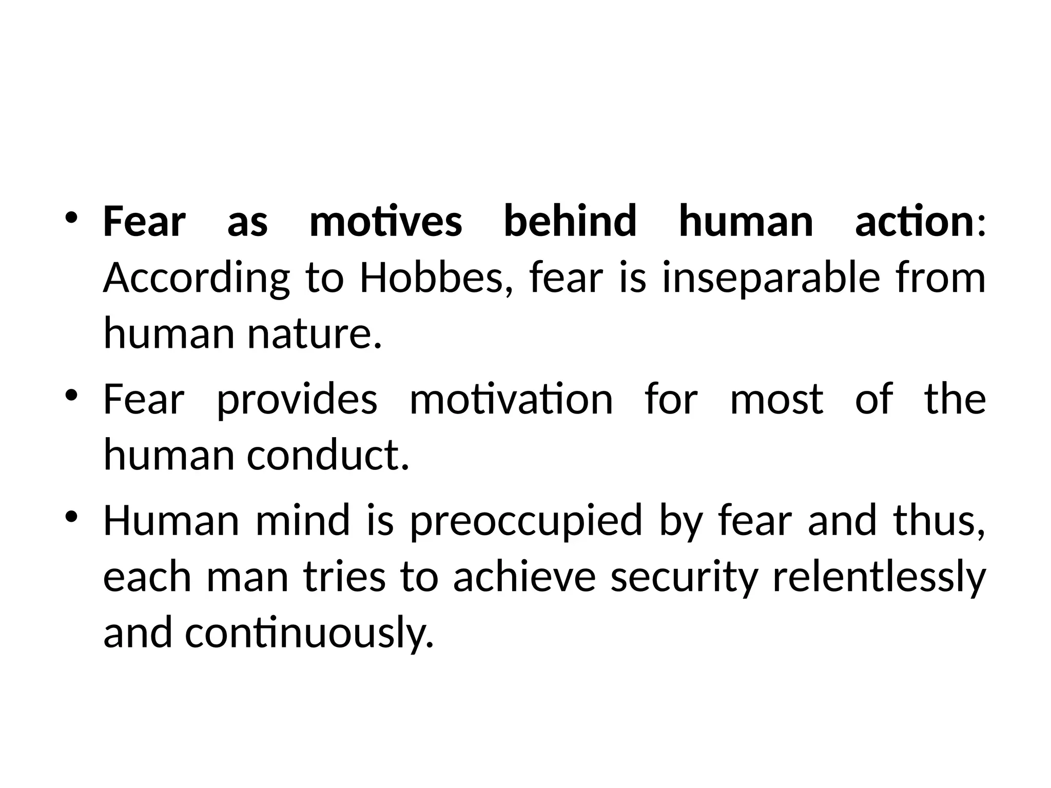 • Fear as motives behind human action:
According to Hobbes, fear is inseparable from
human nature.
• Fear provides motivation for most of the
human conduct.
• Human mind is preoccupied by fear and thus,
each man tries to achieve security relentlessly
and continuously.
 