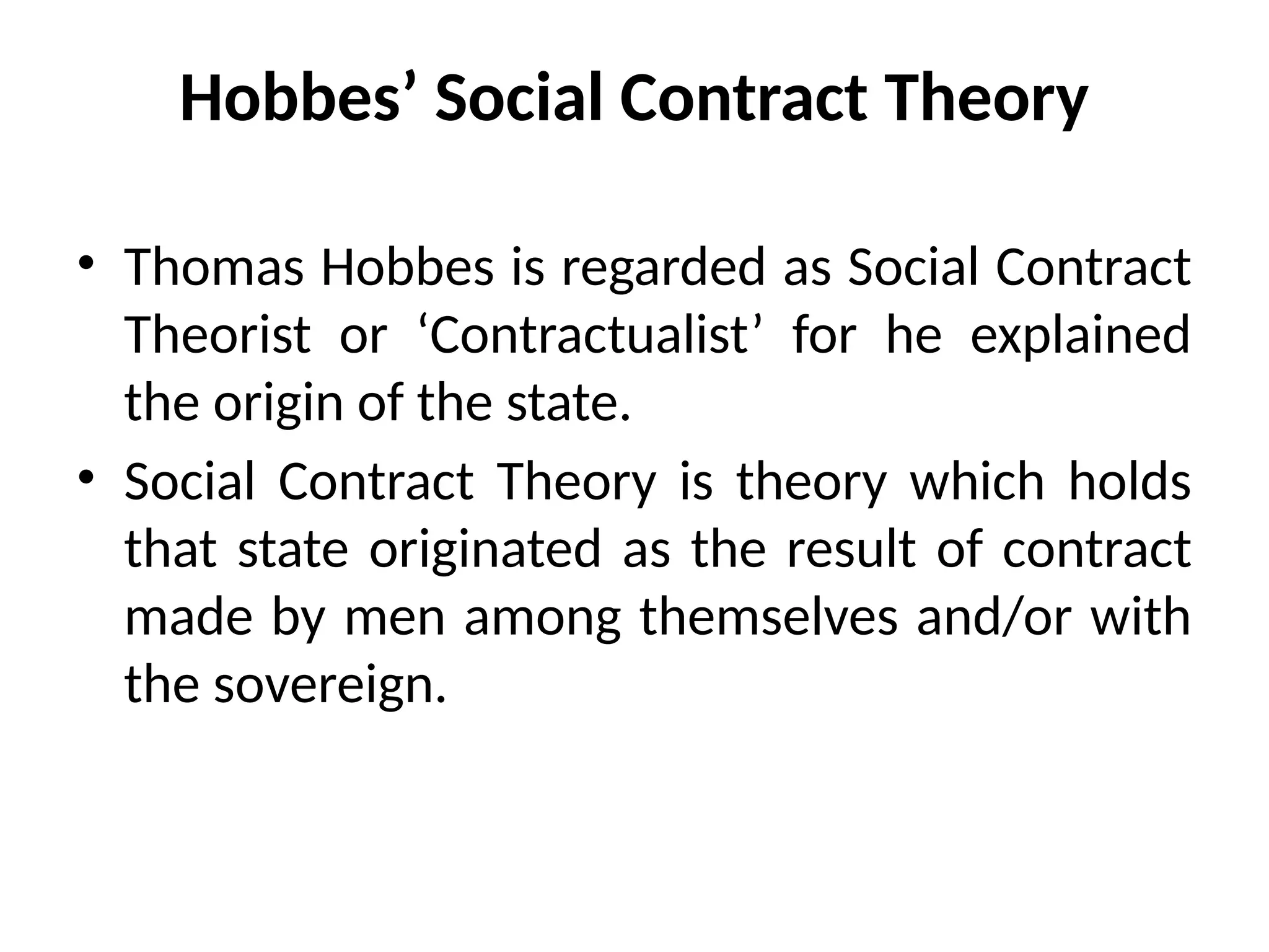 Hobbes’ Social Contract Theory
• Thomas Hobbes is regarded as Social Contract
Theorist or ‘Contractualist’ for he explained
the origin of the state.
• Social Contract Theory is theory which holds
that state originated as the result of contract
made by men among themselves and/or with
the sovereign.
 