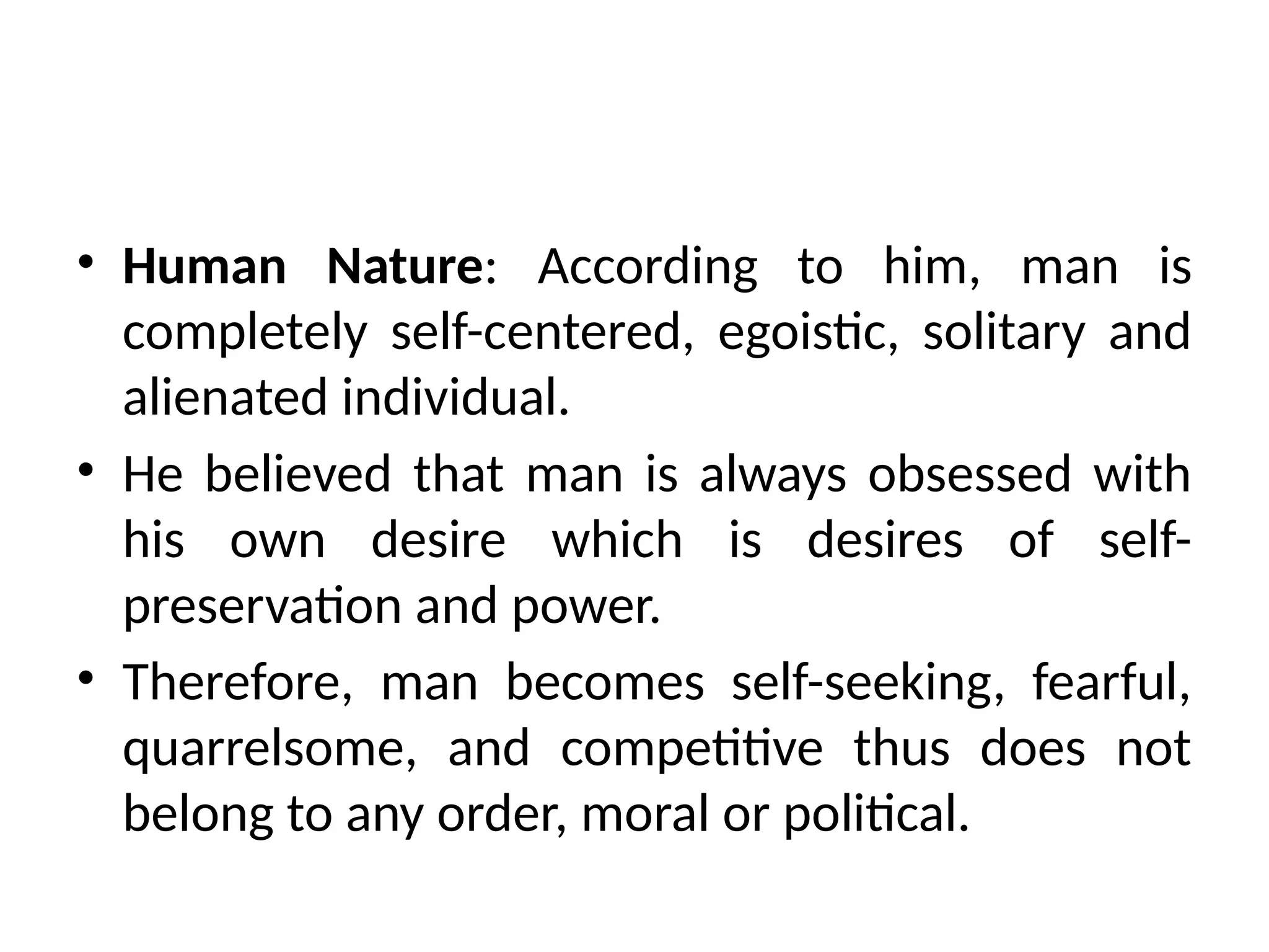 • Human Nature: According to him, man is
completely self-centered, egoistic, solitary and
alienated individual.
• He believed that man is always obsessed with
his own desire which is desires of self-
preservation and power.
• Therefore, man becomes self-seeking, fearful,
quarrelsome, and competitive thus does not
belong to any order, moral or political.
 