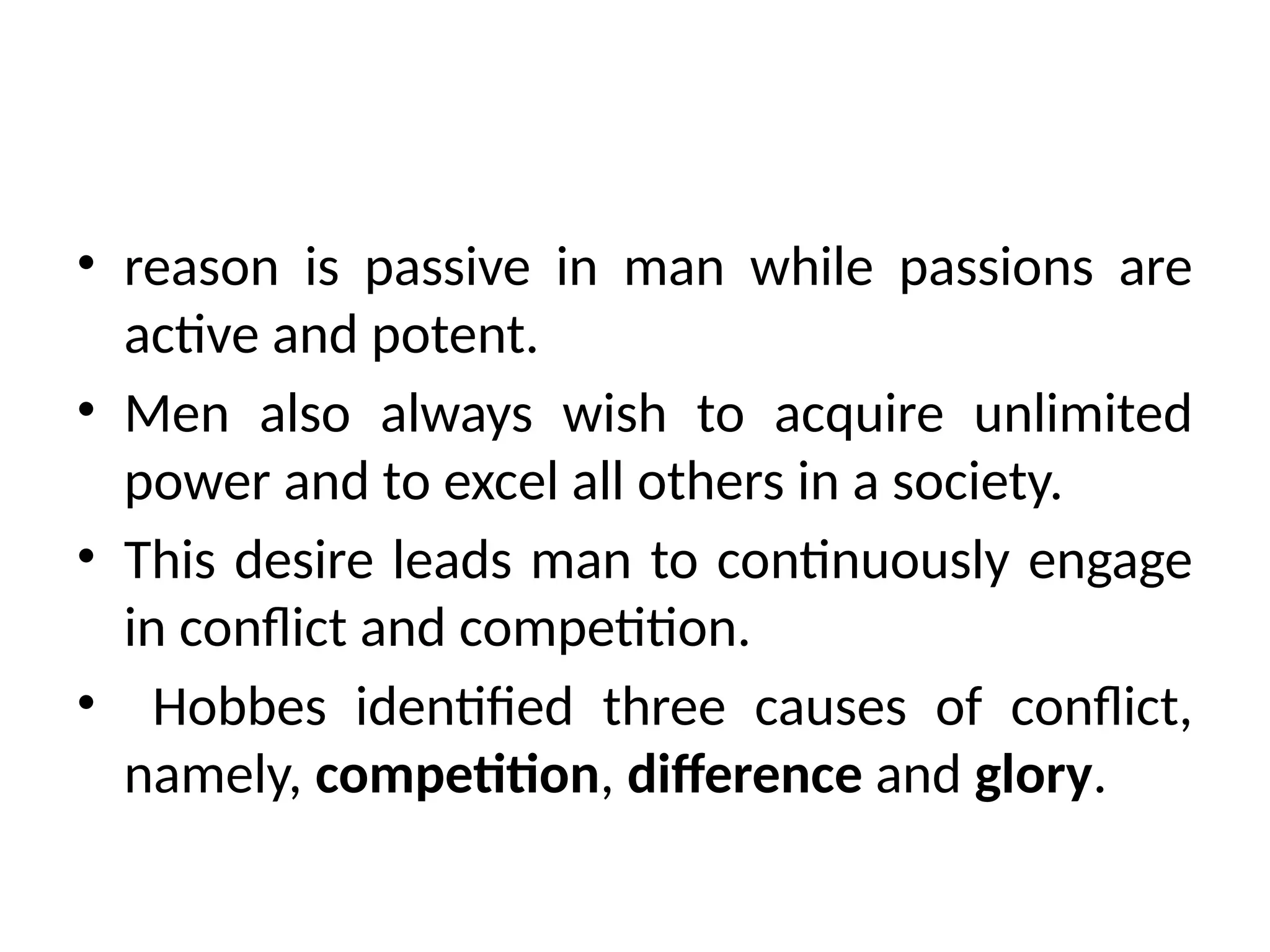 • reason is passive in man while passions are
active and potent.
• Men also always wish to acquire unlimited
power and to excel all others in a society.
• This desire leads man to continuously engage
in conflict and competition.
• Hobbes identified three causes of conflict,
namely, competition, difference and glory.
 