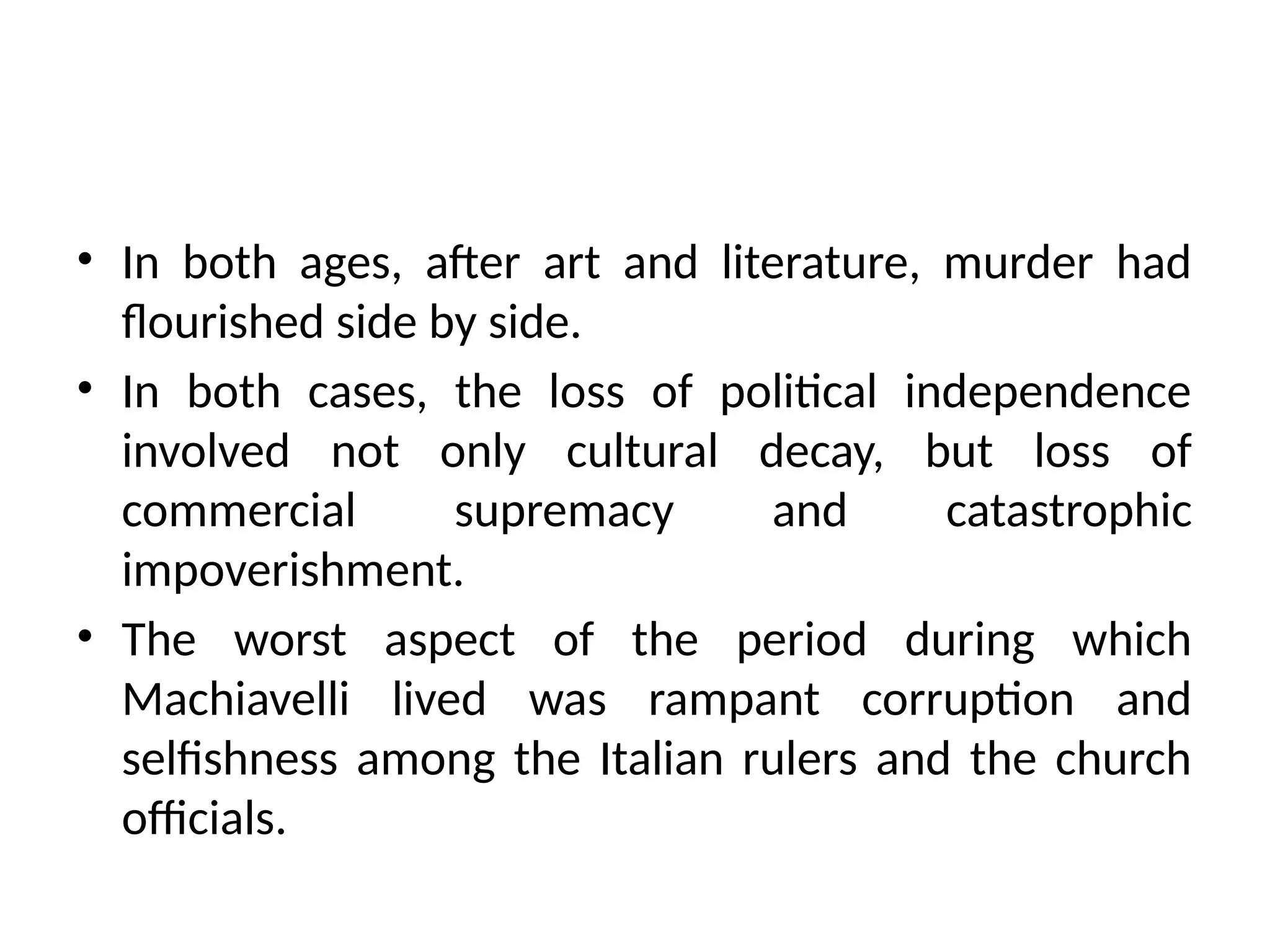 • In both ages, after art and literature, murder had
flourished side by side.
• In both cases, the loss of political independence
involved not only cultural decay, but loss of
commercial supremacy and catastrophic
impoverishment.
• The worst aspect of the period during which
Machiavelli lived was rampant corruption and
selfishness among the Italian rulers and the church
officials.
 