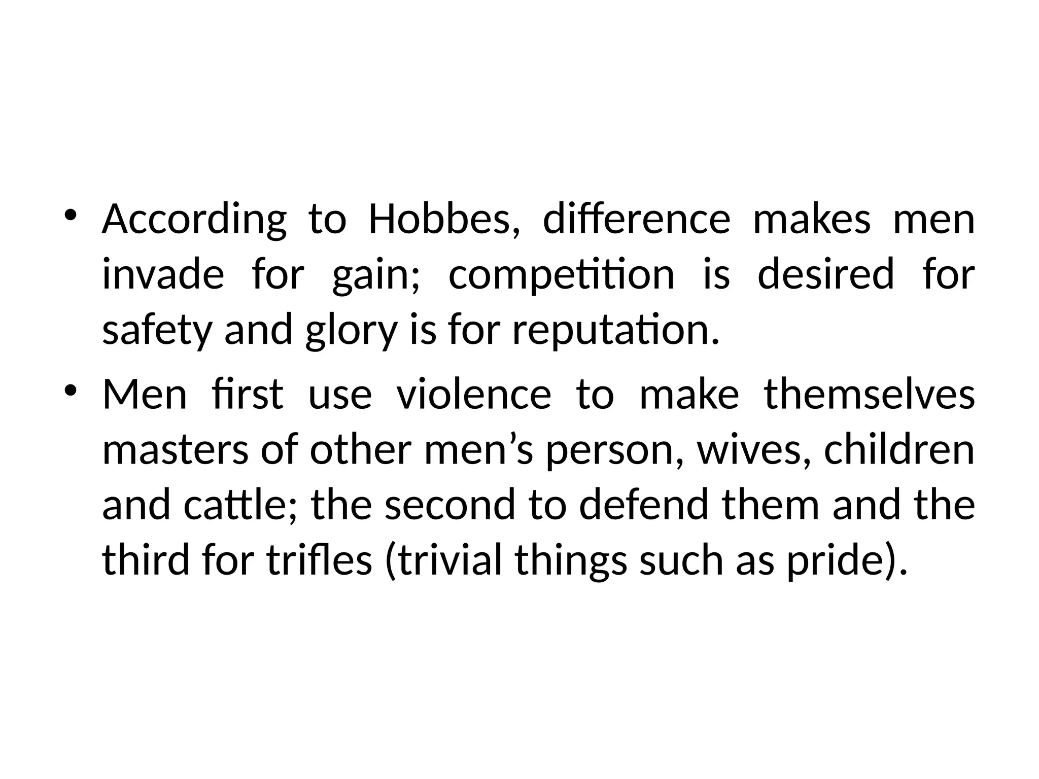 • According to Hobbes, difference makes men
invade for gain; competition is desired for
safety and glory is for reputation.
• Men first use violence to make themselves
masters of other men’s person, wives, children
and cattle; the second to defend them and the
third for trifles (trivial things such as pride).
 