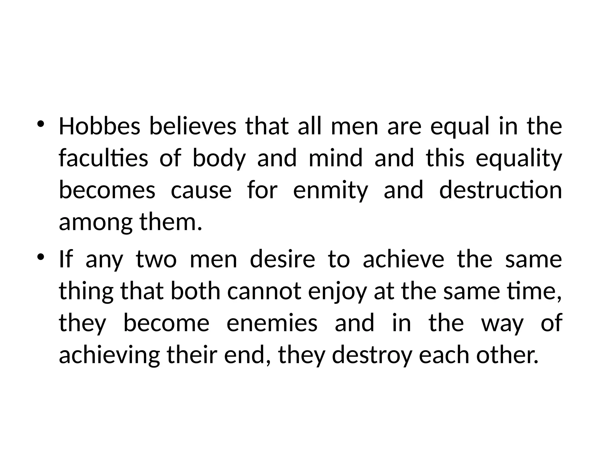 • Hobbes believes that all men are equal in the
faculties of body and mind and this equality
becomes cause for enmity and destruction
among them.
• If any two men desire to achieve the same
thing that both cannot enjoy at the same time,
they become enemies and in the way of
achieving their end, they destroy each other.
 