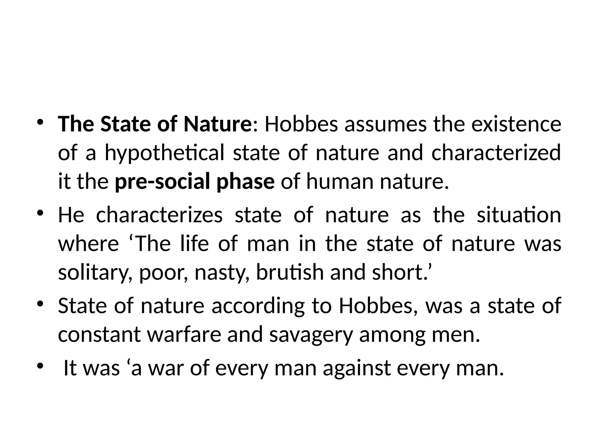 • The State of Nature: Hobbes assumes the existence
of a hypothetical state of nature and characterized
it the pre-social phase of human nature.
• He characterizes state of nature as the situation
where ‘The life of man in the state of nature was
solitary, poor, nasty, brutish and short.’
• State of nature according to Hobbes, was a state of
constant warfare and savagery among men.
• It was ‘a war of every man against every man.
 