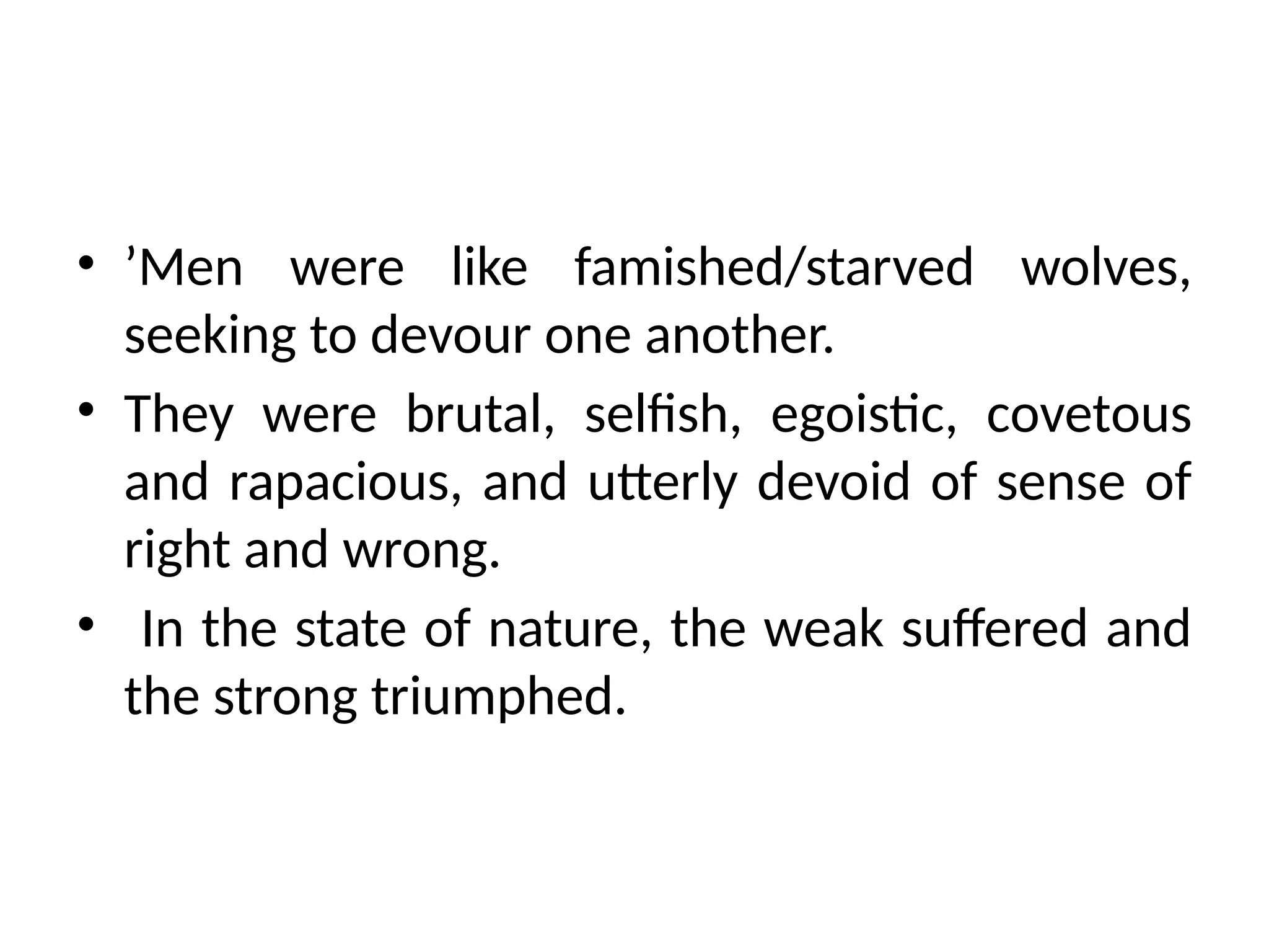 • ’Men were like famished/starved wolves,
seeking to devour one another.
• They were brutal, selfish, egoistic, covetous
and rapacious, and utterly devoid of sense of
right and wrong.
• In the state of nature, the weak suffered and
the strong triumphed.
 